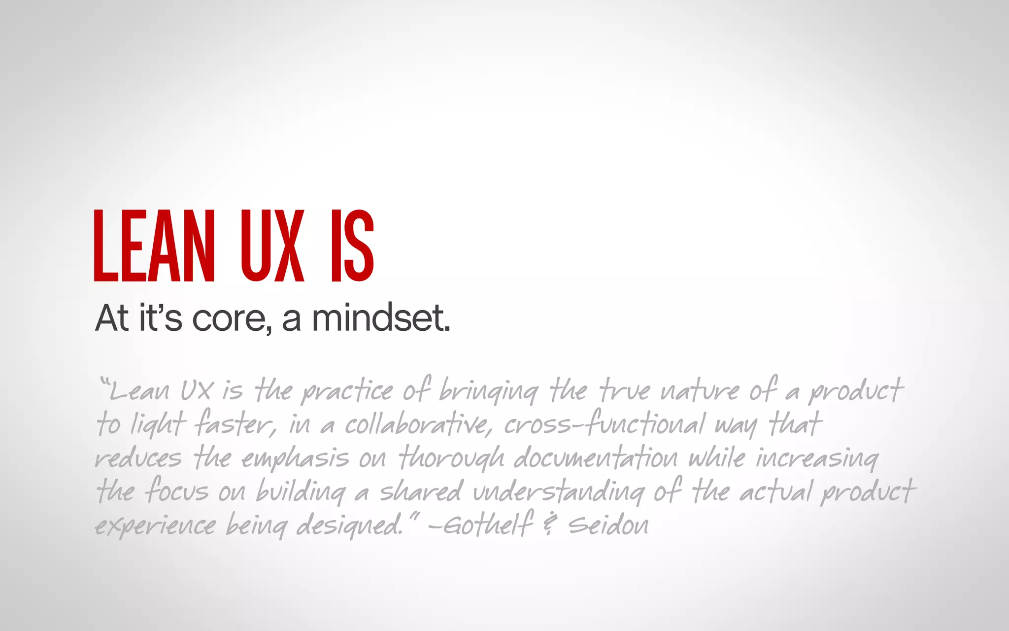 LEAN UX IS

At it’s core, a mindset.
“Lean UX is the practice of bringing the true nature of a product
to light faster, in a collaborative, cross-functional way that
reduces the emphasis on thorough documentation while increasing
the focus on building a shared understanding of the actual product
experience being designed.” –Gothelf & Seidon

 