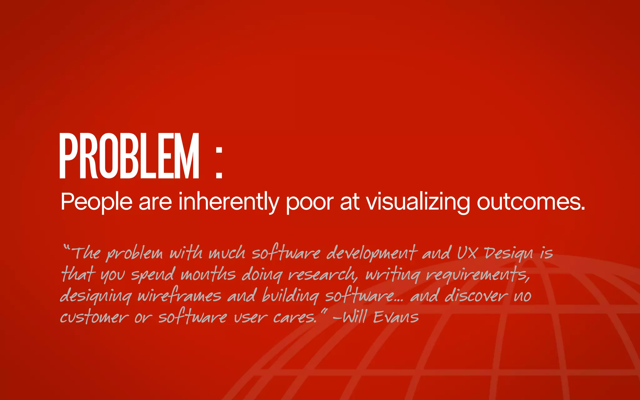PROBLEM :

People are inherently poor at visualizing outcomes.
“The problem with much software development and UX Design is
that you spend months doing research, writing requirements,
designing wireframes and building software… and discover no
customer or software user cares.” –Will Evans

 