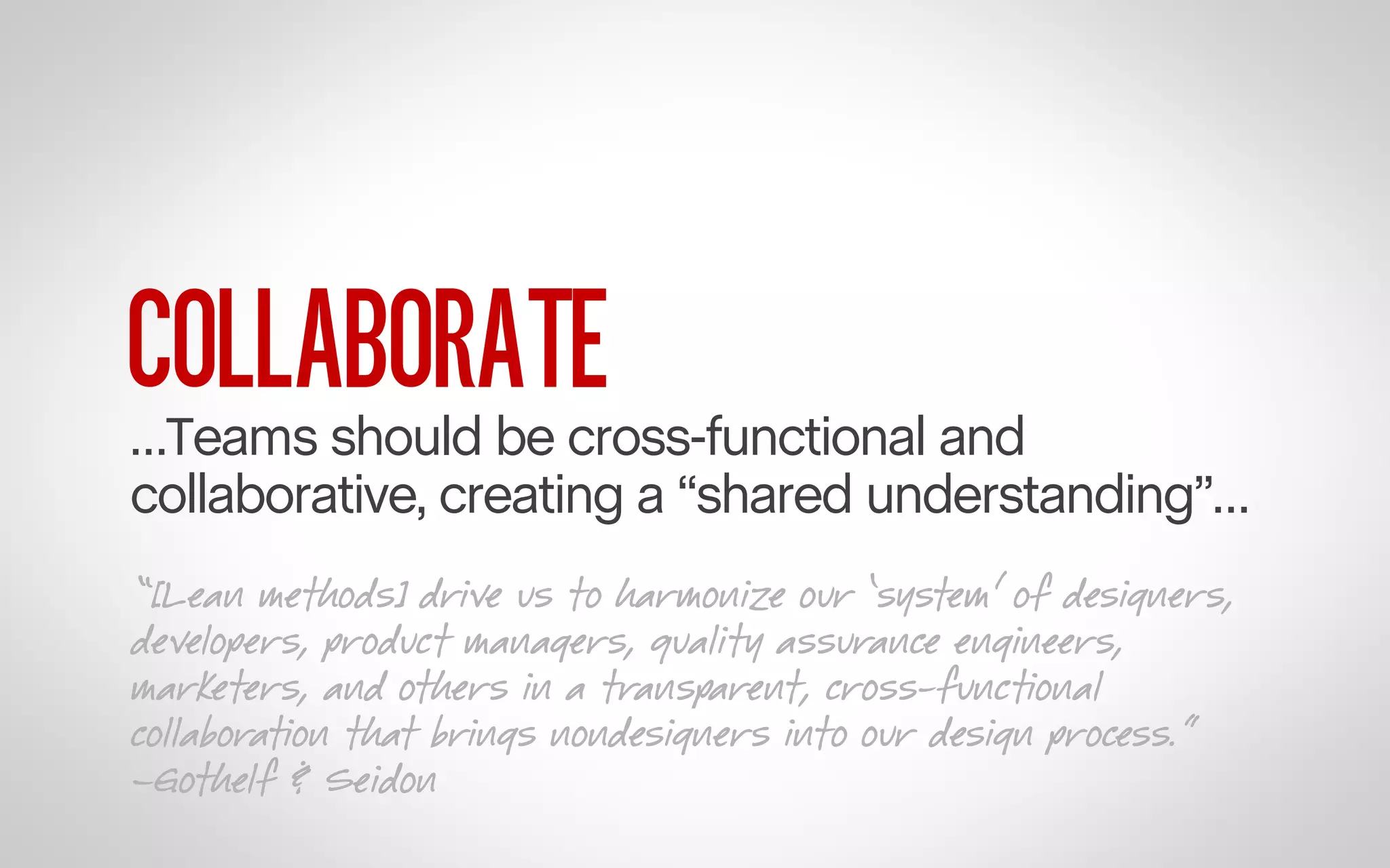 COLLABORATE

…Teams should be cross-functional and
collaborative, creating a “shared understanding”…
“[Lean methods] drive us to harmonize our ‘system’ of designers,
developers, product managers, quality assurance engineers,
marketers, and others in a transparent, cross-functional
collaboration that brings nondesigners into our design process.”
–Gothelf & Seidon

 