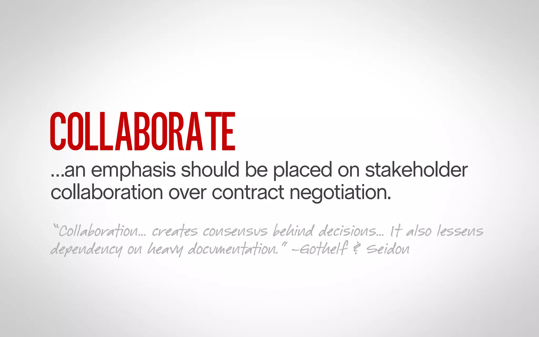 COLLABORATE

…an emphasis should be placed on stakeholder
collaboration over contract negotiation.
“Collaboration… creates consensus behind decisions… It also lessens
dependency on heavy documentation.” –Gothelf & Seidon

 