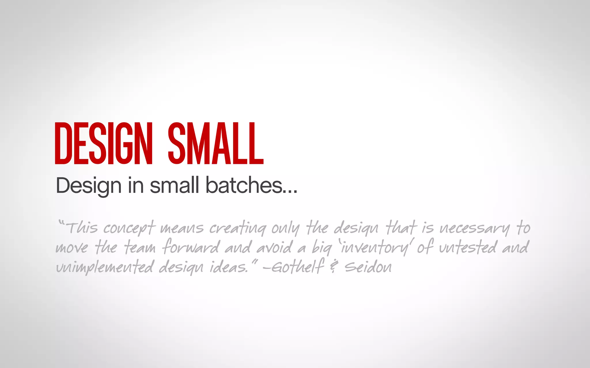 DESIGN SMALL

Design in small batches…
“This concept means creating only the design that is necessary to
move the team forward and avoid a big ‘inventory’ of untested and
unimplemented design ideas.” –Gothelf & Seidon

 