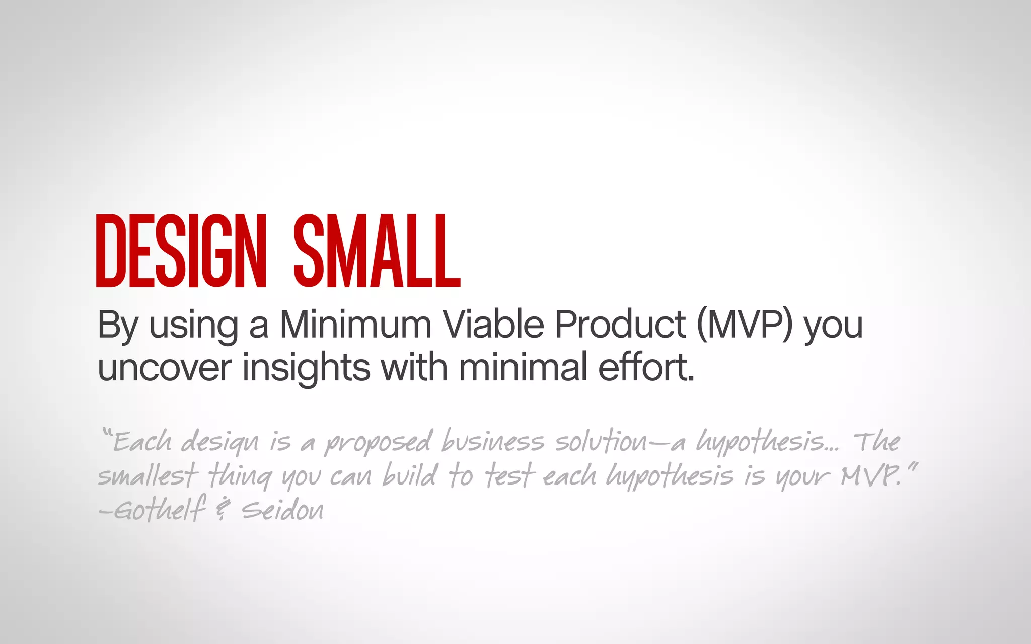 DESIGN SMALL

By using a Minimum Viable Product (MVP) you
uncover insights with minimal effort.
“Each design is a proposed business solution—a hypothesis… The
smallest thing you can build to test each hypothesis is your MVP.”
–Gothelf & Seidon

 
