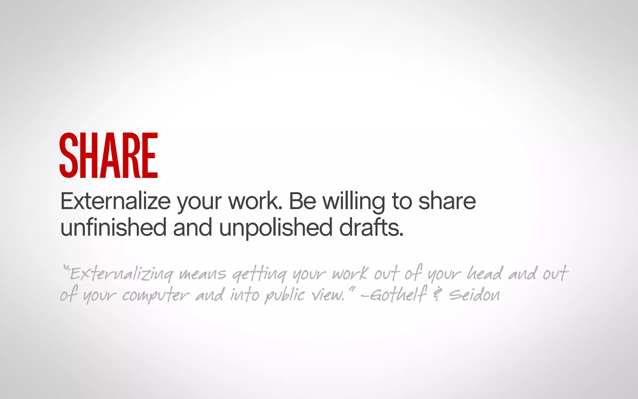 SHARE

Externalize your work. Be willing to share
unfinished and unpolished drafts.
“Externalizing means getting your work out of your head and out
of your computer and into public view.” –Gothelf & Seidon

 
