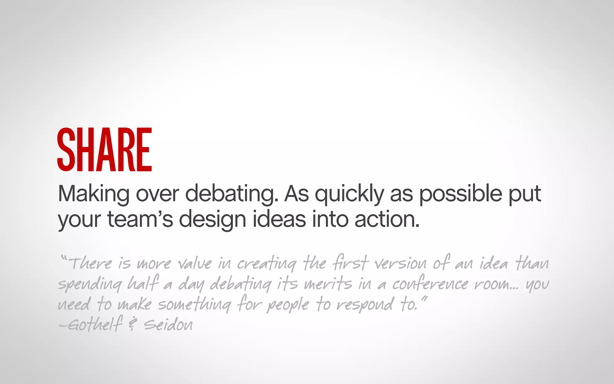 SHARE

Making over debating. As quickly as possible put
your team’s design ideas into action.
“There is more value in creating the ﬁrst version of an idea than
spending half a day debating its merits in a conference room… you
need to make something for people to respond to.”
–Gothelf & Seidon

 