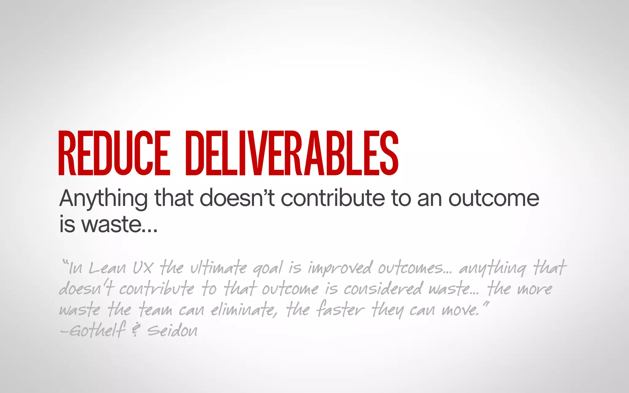 REDUCE DELIVERABLES

Anything that doesn’t contribute to an outcome
is waste…
“In Lean UX the ultimate goal is improved outcomes… anything that
doesn’t contribute to that outcome is considered waste… the more
waste the team can eliminate, the faster they can move.”
–Gothelf & Seidon

 