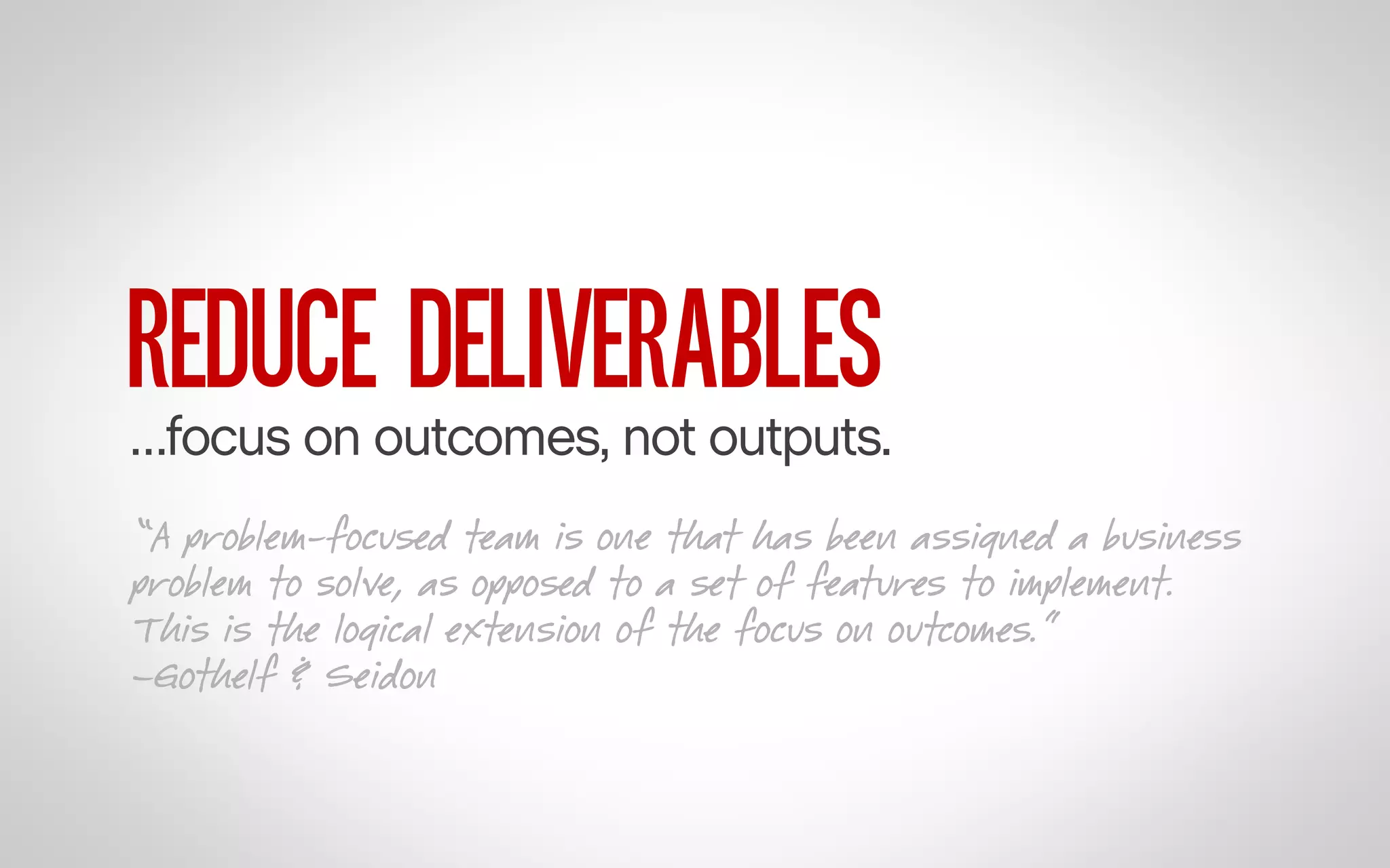 REDUCE DELIVERABLES

…focus on outcomes, not outputs.
“A problem-focused team is one that has been assigned a business
problem to solve, as opposed to a set of features to implement.
This is the logical extension of the focus on outcomes.”
–Gothelf & Seidon

 