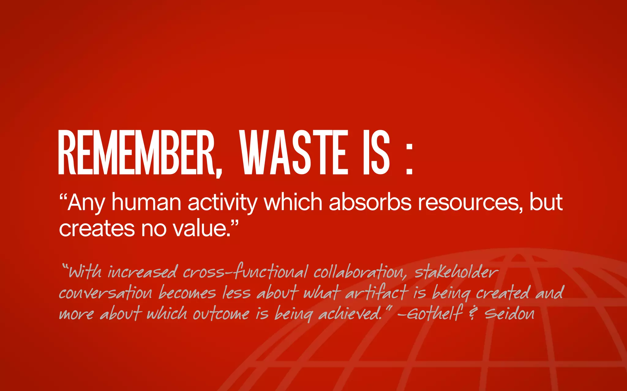 REMEMBER, WASTE IS :
“Any human activity which absorbs resources, but
creates no value.”
“With increased cross-functional collaboration, stakeholder
conversation becomes less about what artifact is being created and
more about which outcome is being achieved.” –Gothelf & Seidon

 