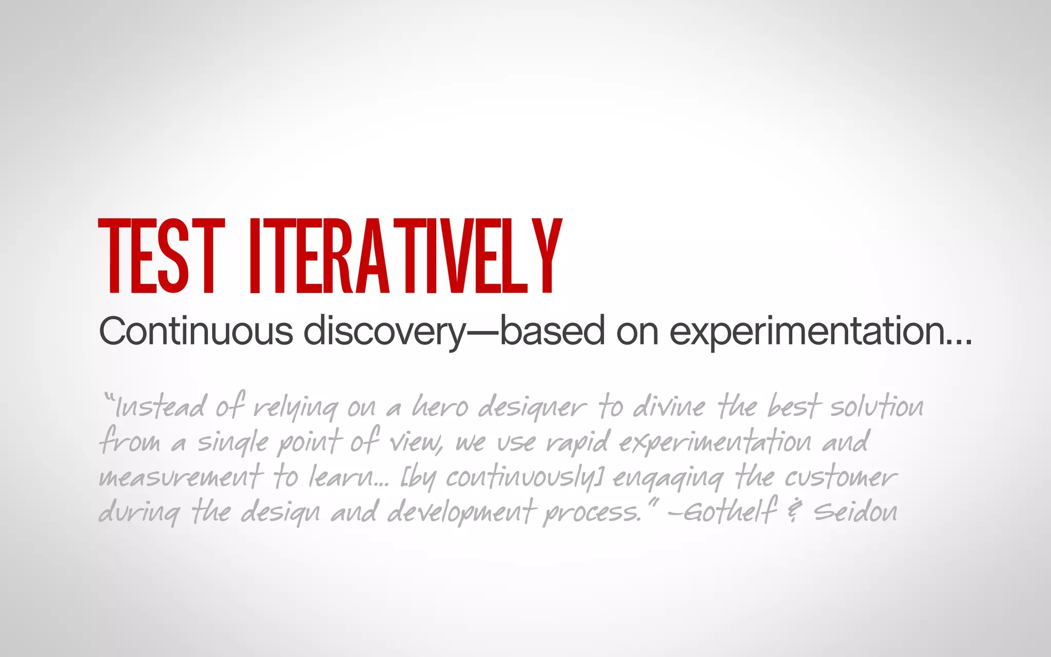 TEST ITERATIVELY

Continuous discovery—based on experimentation…
“Instead of relying on a hero designer to divine the best solution
from a single point of view, we use rapid experimentation and
measurement to learn… [by continuously] engaging the customer
during the design and development process.” –Gothelf & Seidon

 