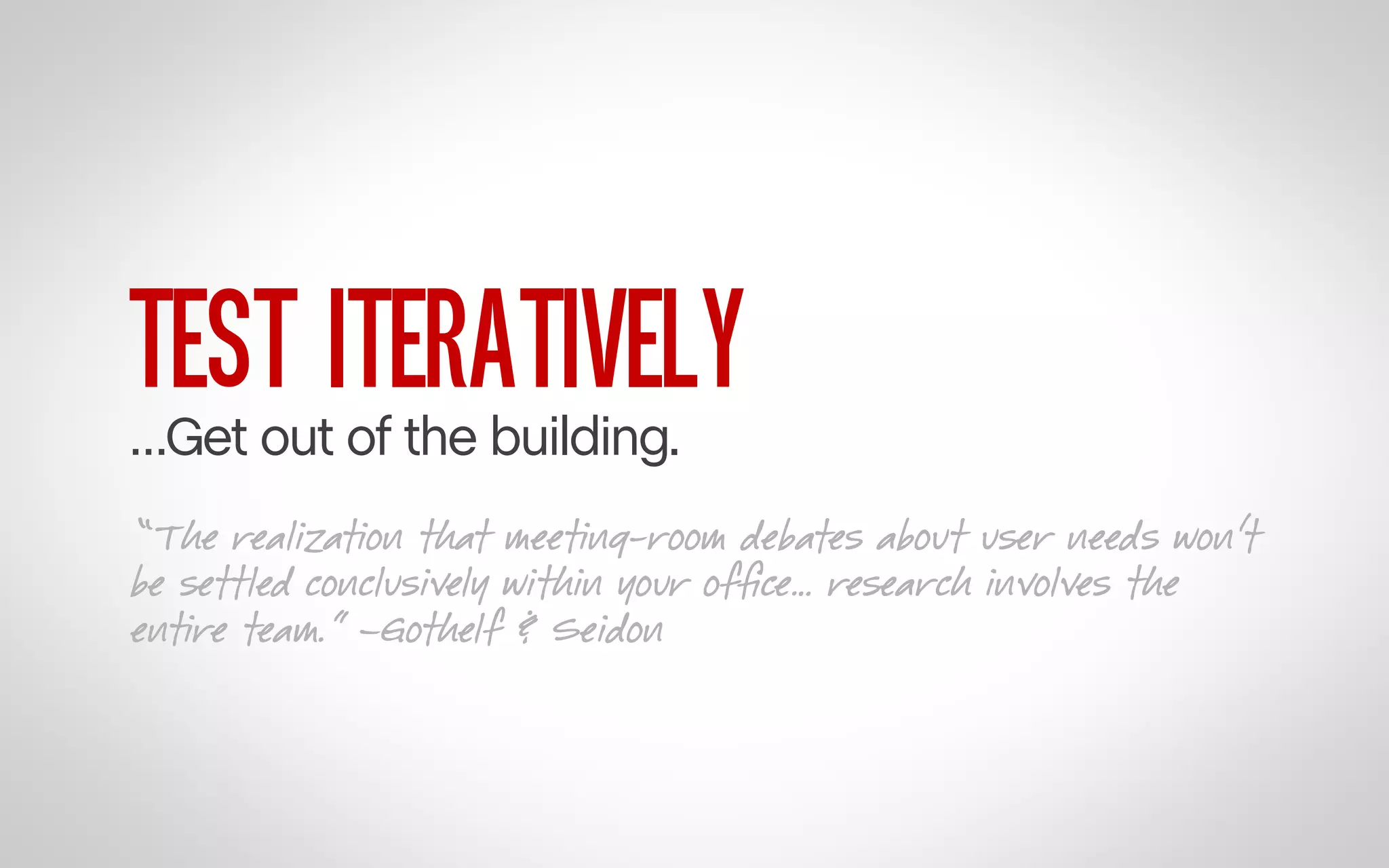 TEST ITERATIVELY

…Get out of the building.

“The realization that meeting-room debates about user needs won’t
be settled conclusively within your ofﬁce… research involves the
entire team.” –Gothelf & Seidon

 
