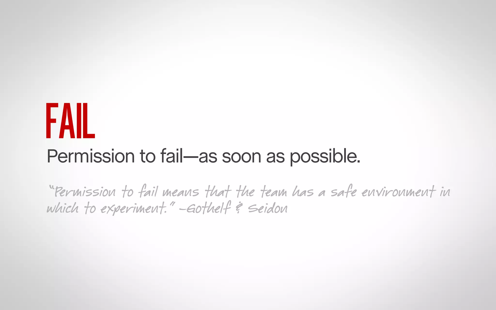 FAIL

Permission to fail—as soon as possible.
“Permission to fail means that the team has a safe environment in
which to experiment.” –Gothelf & Seidon

 