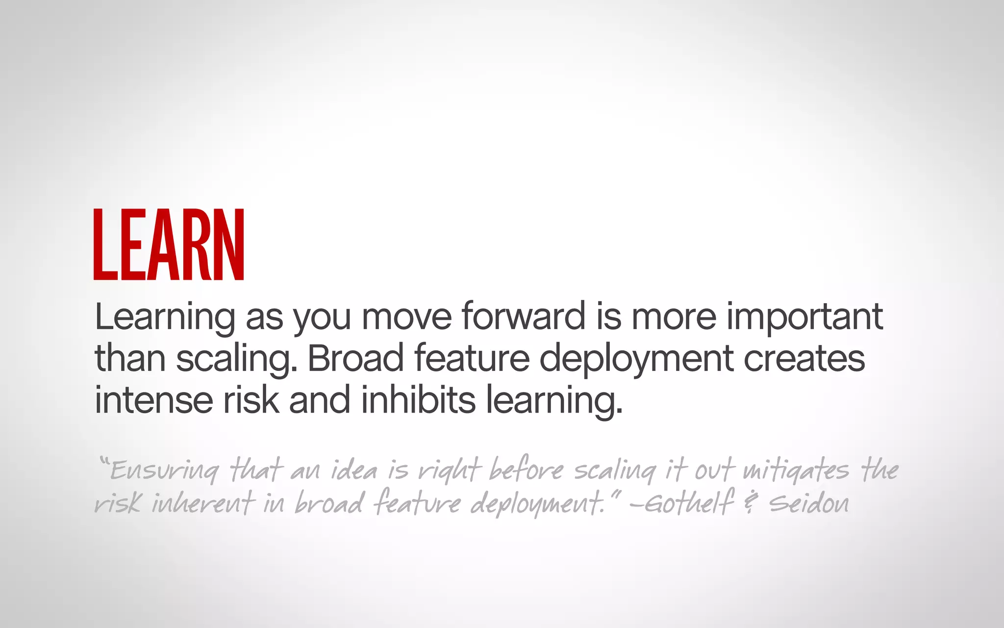 LEARN

Learning as you move forward is more important
than scaling. Broad feature deployment creates
intense risk and inhibits learning.
“Ensuring that an idea is right before scaling it out mitigates the
risk inherent in broad feature deployment.” –Gothelf & Seidon

 
