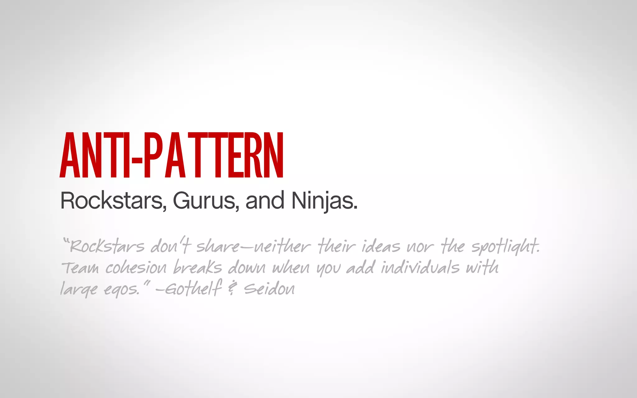 ANTI-PATTERN

Rockstars, Gurus, and Ninjas.
“Rockstars don’t share—neither their ideas nor the spotlight.
Team cohesion breaks down when you add individuals with
large egos.” –Gothelf & Seidon

 
