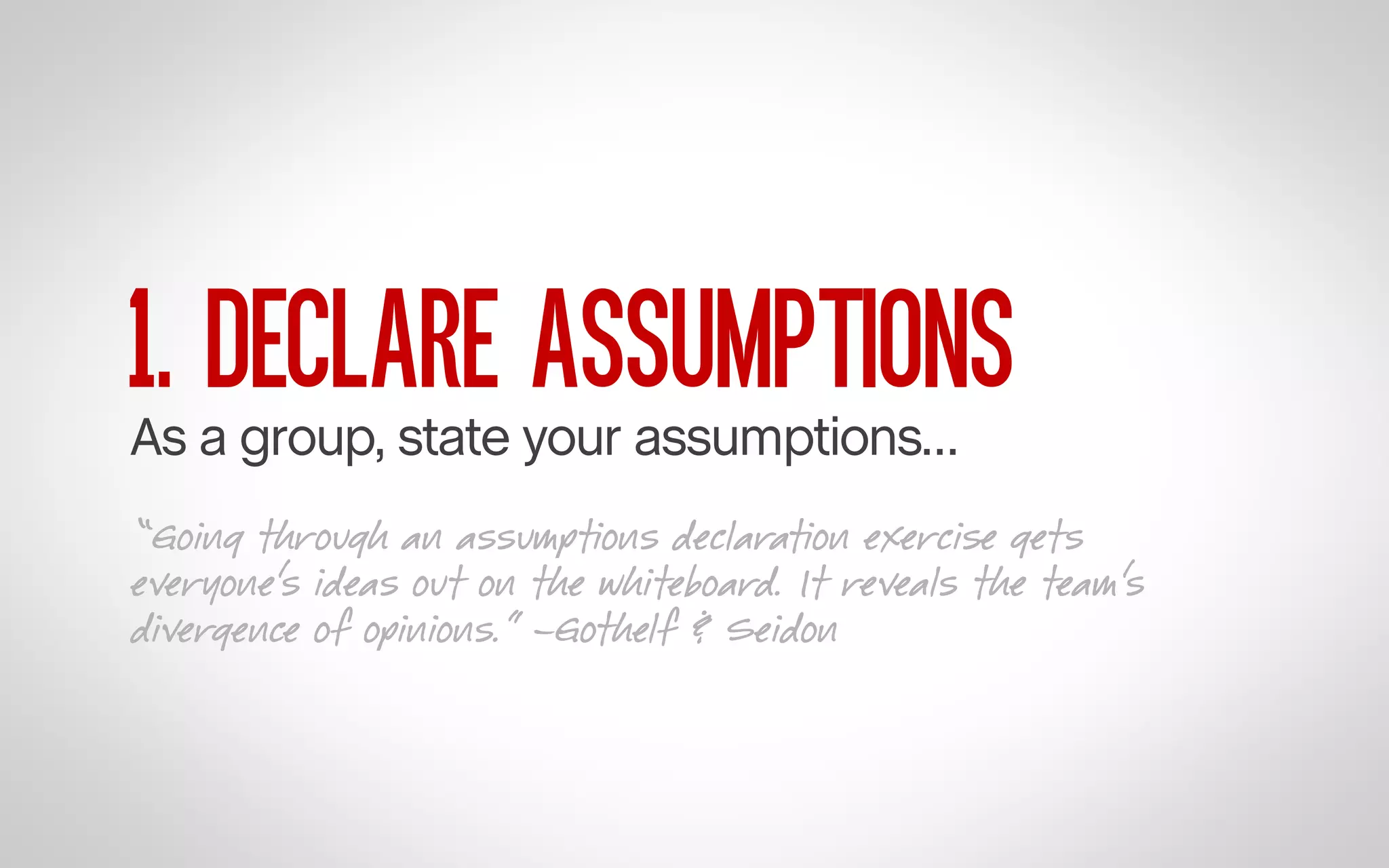 1. DECLARE ASSUMPTIONS

As a group, state your assumptions…

“Going through an assumptions declaration exercise gets
everyone’s ideas out on the whiteboard. It reveals the team’s
divergence of opinions.” –Gothelf & Seidon

 