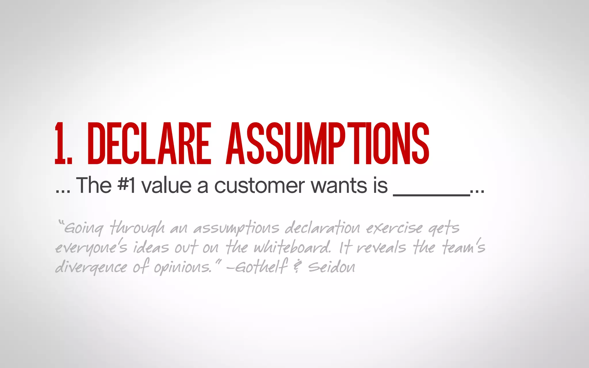 1. DECLARE ASSUMPTIONS

… The #1 value a customer wants is _______…
“Going through an assumptions declaration exercise gets
everyone’s ideas out on the whiteboard. It reveals the team’s
divergence of opinions.” –Gothelf & Seidon

 