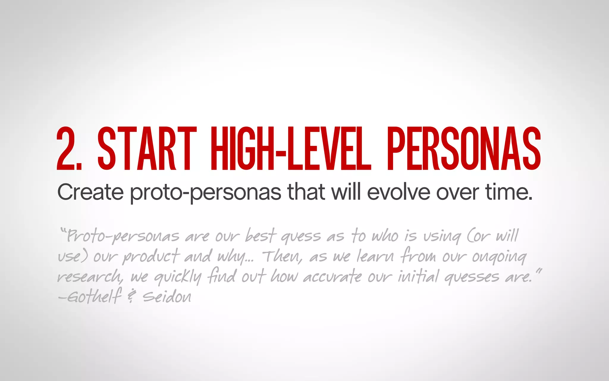 2. START HIGH-LEVEL PERSONAS

Create proto-personas that will evolve over time.

“Proto-personas are our best guess as to who is using (or will
use) our product and why… Then, as we learn from our ongoing
research, we quickly ﬁnd out how accurate our initial guesses are.”
–Gothelf & Seidon

 