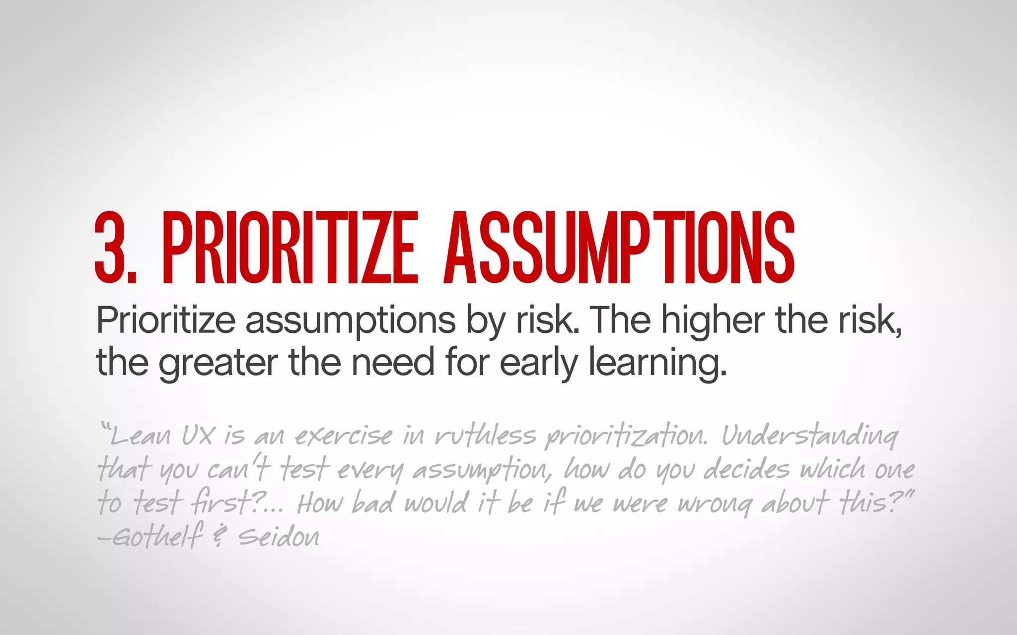 3. PRIORITIZE ASSUMPTIONS

Prioritize assumptions by risk. The higher the risk,
the greater the need for early learning.
“Lean UX is an exercise in ruthless prioritization. Understanding
that you can’t test every assumption, how do you decides which one
to test ﬁrst?... How bad would it be if we were wrong about this?”
–Gothelf & Seidon

 
