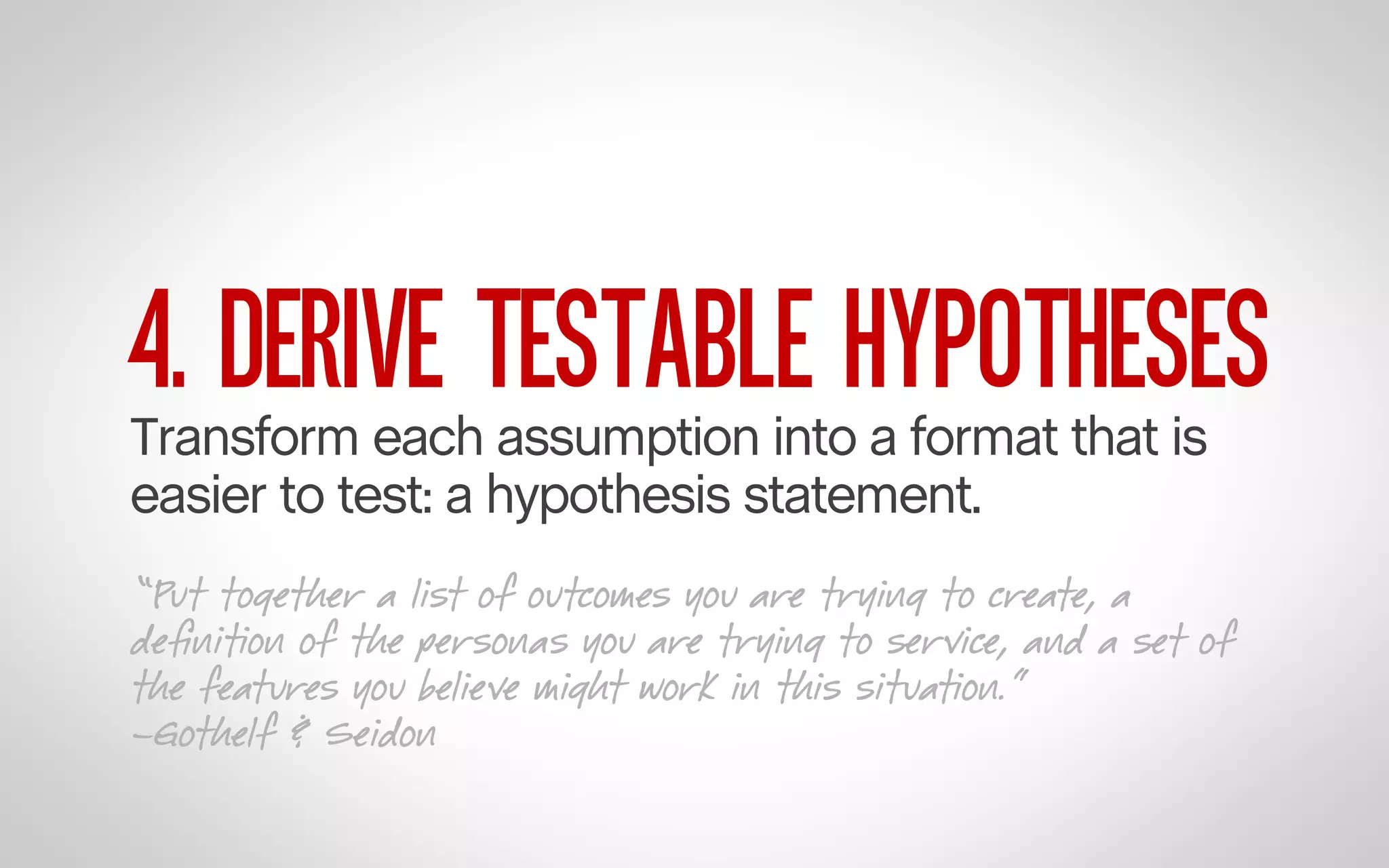 4. DERIVE TESTABLE HYPOTHESES

Transform each assumption into a format that is
easier to test: a hypothesis statement.

“Put together a list of outcomes you are trying to create, a
deﬁnition of the personas you are trying to service, and a set of
the features you believe might work in this situation.”
–Gothelf & Seidon

 