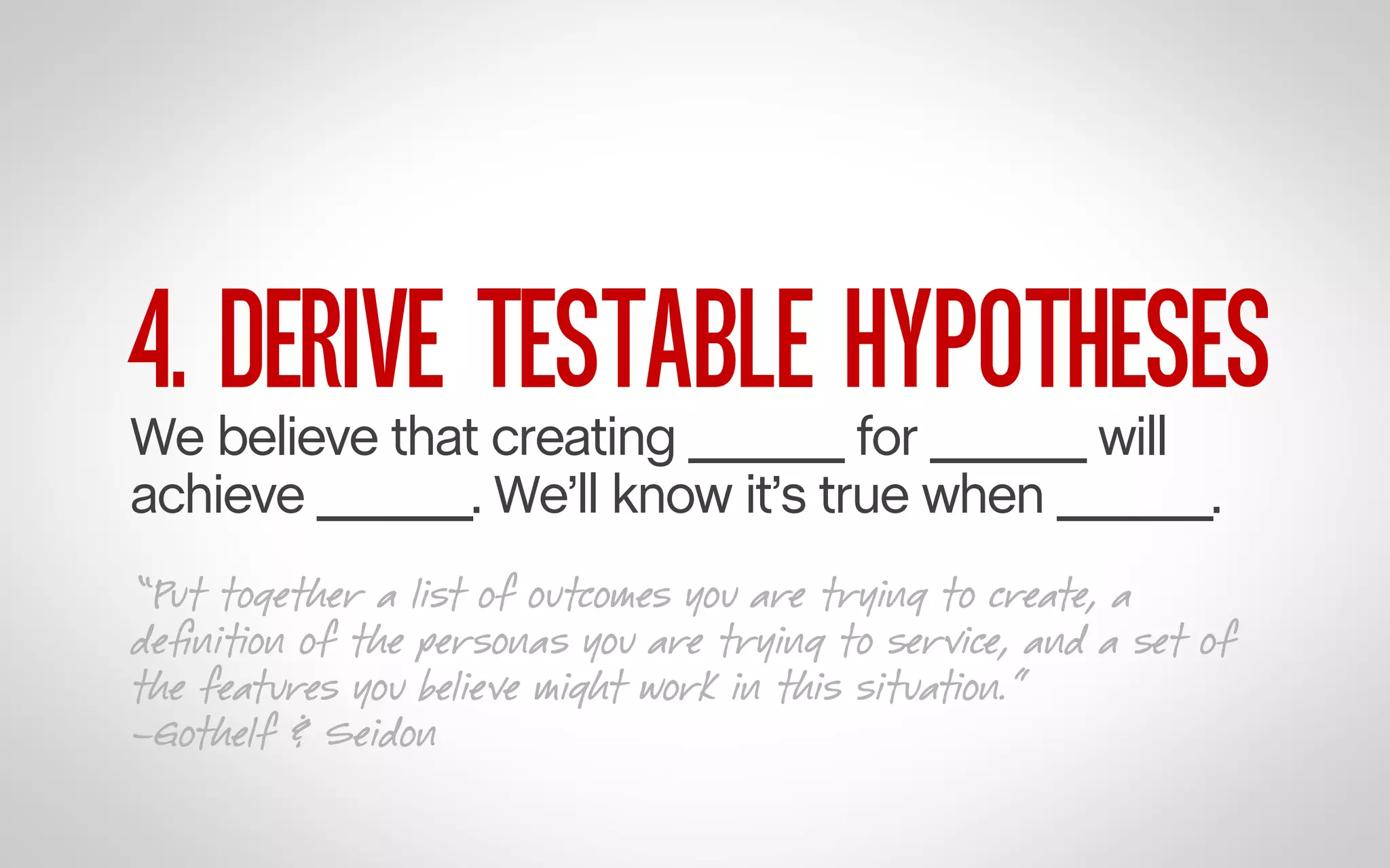 4. DERIVE TESTABLE HYPOTHESES

We believe that creating ______ for ______ will
achieve ______. We’ll know it’s true when ______.

“Put together a list of outcomes you are trying to create, a
deﬁnition of the personas you are trying to service, and a set of
the features you believe might work in this situation.”
–Gothelf & Seidon

 