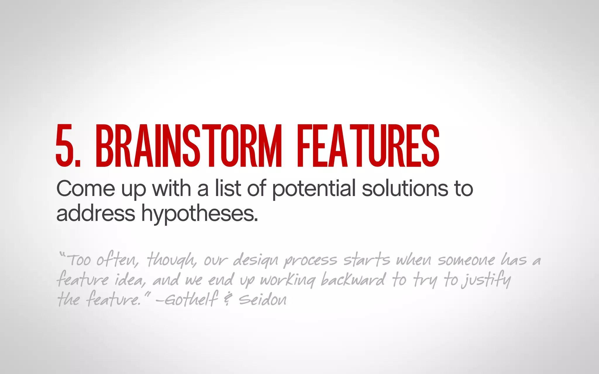 5. BRAINSTORM FEATURES

Come up with a list of potential solutions to
address hypotheses.
“Too often, though, our design process starts when someone has a
feature idea, and we end up working backward to try to justify
the feature.” –Gothelf & Seidon

 