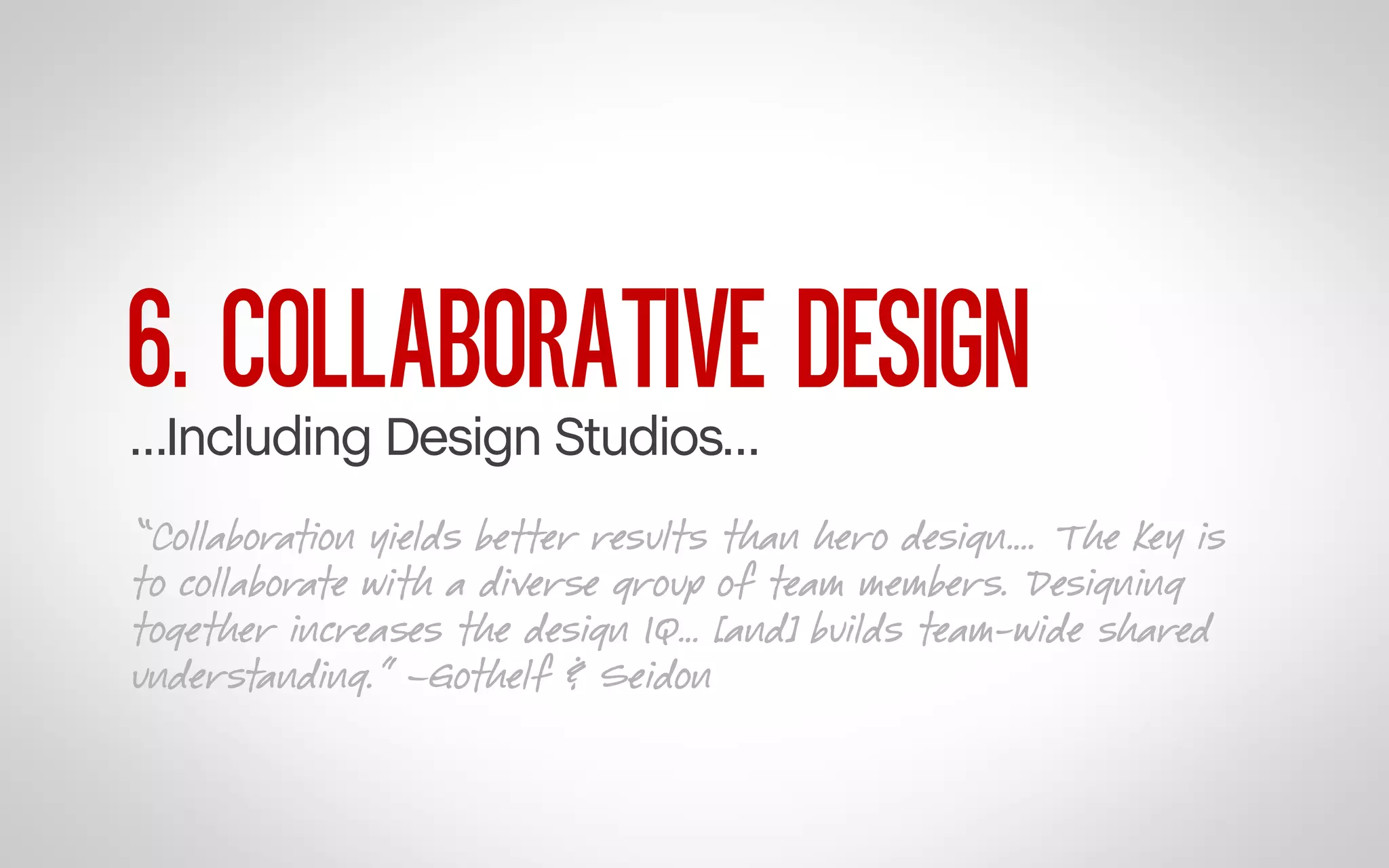6. COLLABORATIVE DESIGN

…Including Design Studios…

“Collaboration yields better results than hero design…. The key is
to collaborate with a diverse group of team members. Designing
together increases the design IQ… [and] builds team-wide shared
understanding.” –Gothelf & Seidon

 