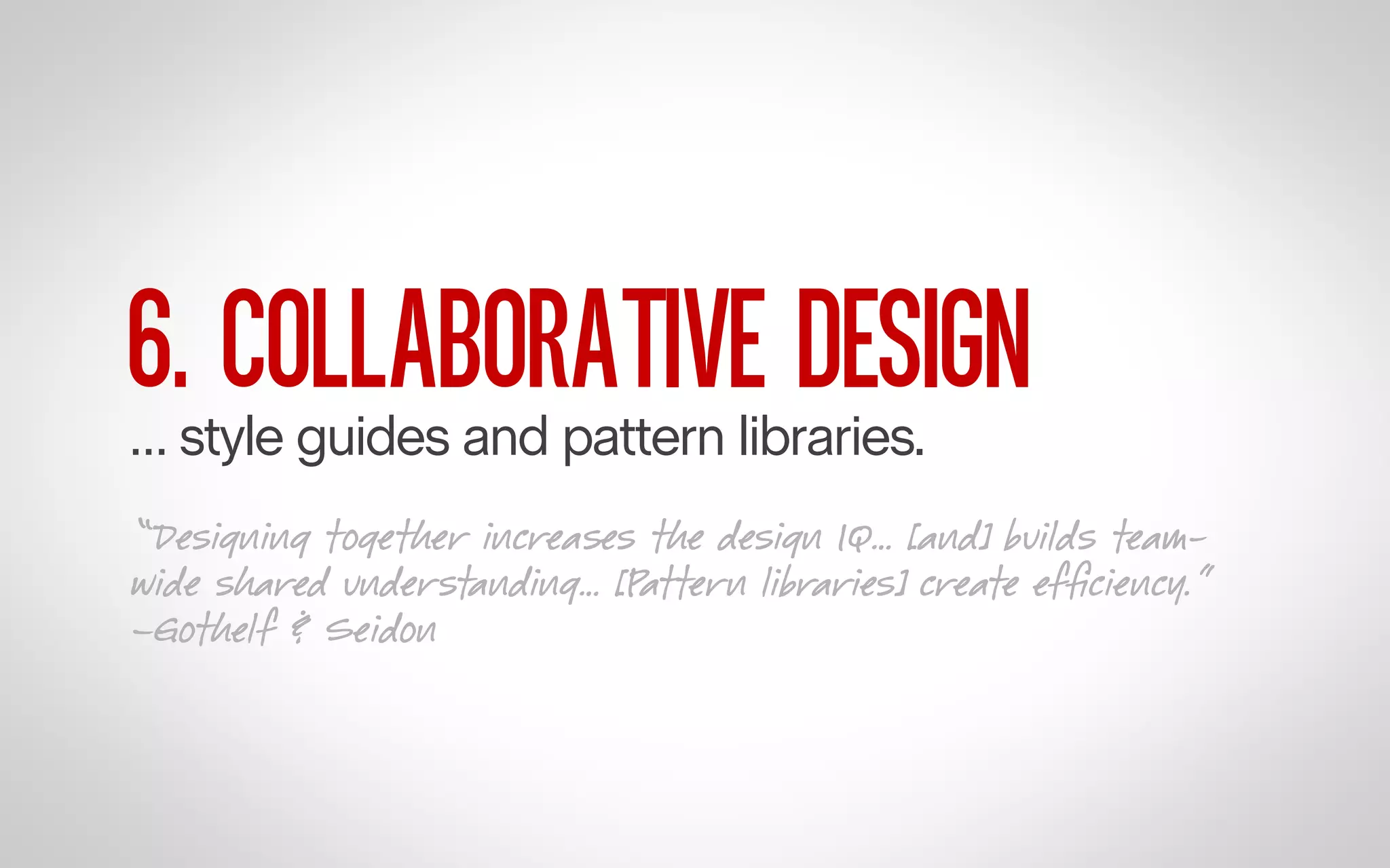 6. COLLABORATIVE DESIGN

… style guides and pattern libraries.

“Designing together increases the design IQ… [and] builds teamwide shared understanding… [Pattern libraries] create efﬁciency.”
–Gothelf & Seidon

 