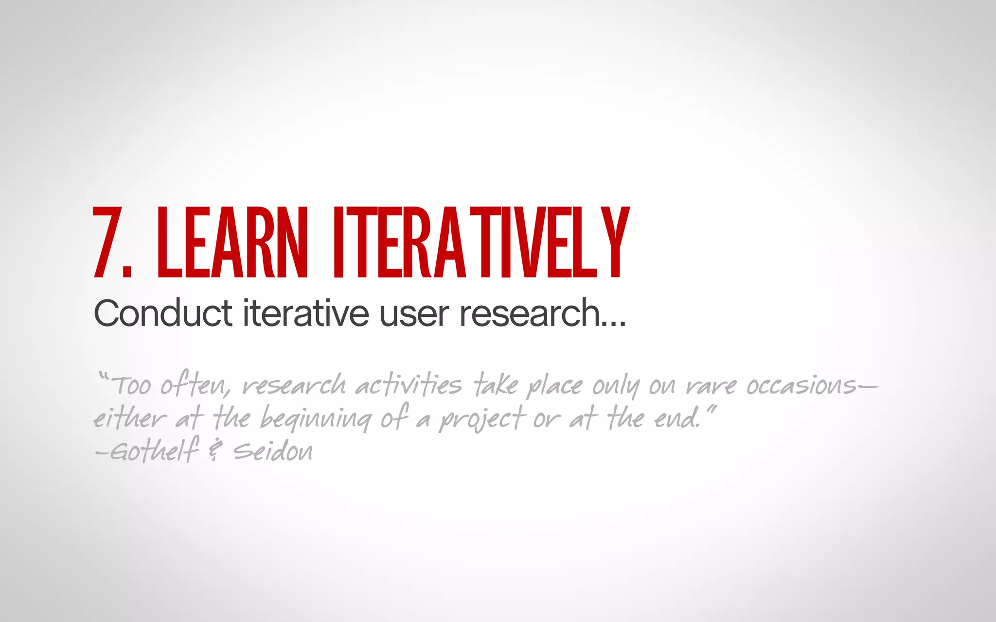 7. LEARN ITERATIVELY

Conduct iterative user research…

“Too often, research activities take place only on rare occasions—
either at the beginning of a project or at the end.”
–Gothelf & Seidon

 