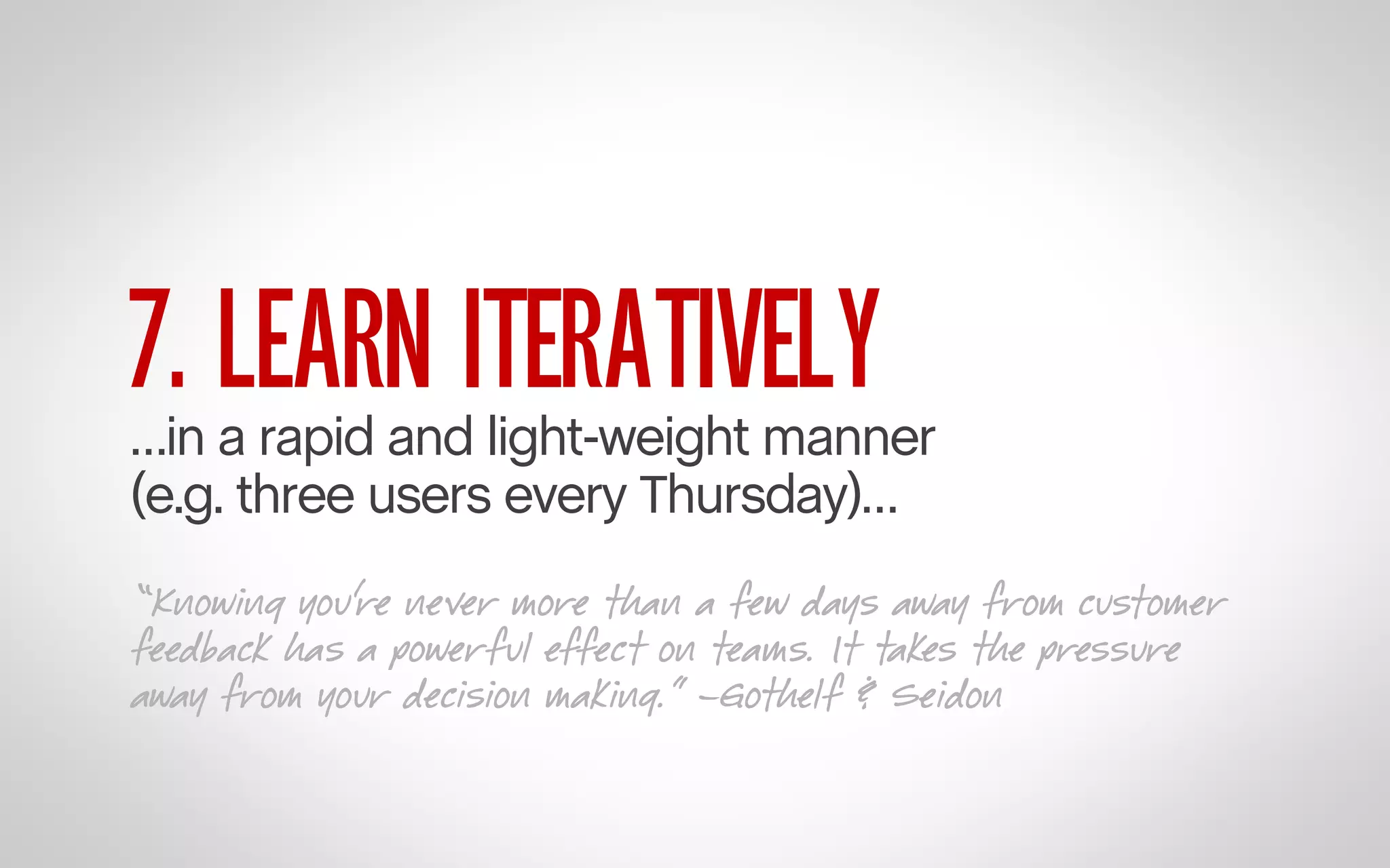 7. LEARN ITERATIVELY

…in a rapid and light-weight manner
(e.g. three users every Thursday)…
“Knowing you’re never more than a few days away from customer
feedback has a powerful effect on teams. It takes the pressure
away from your decision making.” –Gothelf & Seidon

 