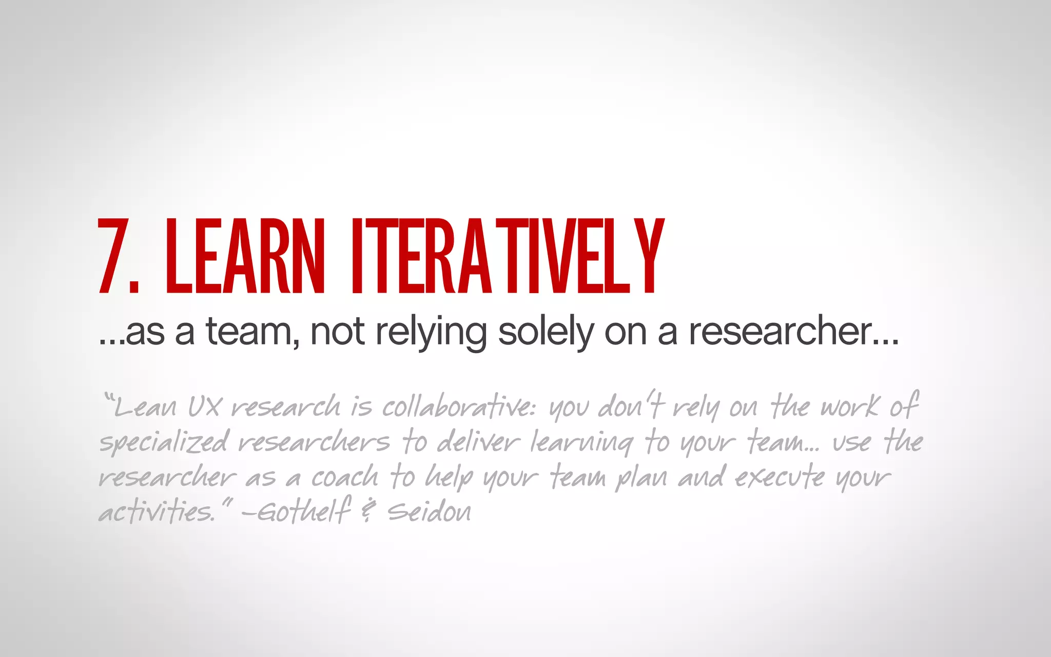 7. LEARN ITERATIVELY

…as a team, not relying solely on a researcher…
“Lean UX research is collaborative: you don’t rely on the work of
specialized researchers to deliver learning to your team… use the
researcher as a coach to help your team plan and execute your
activities.” –Gothelf & Seidon

 