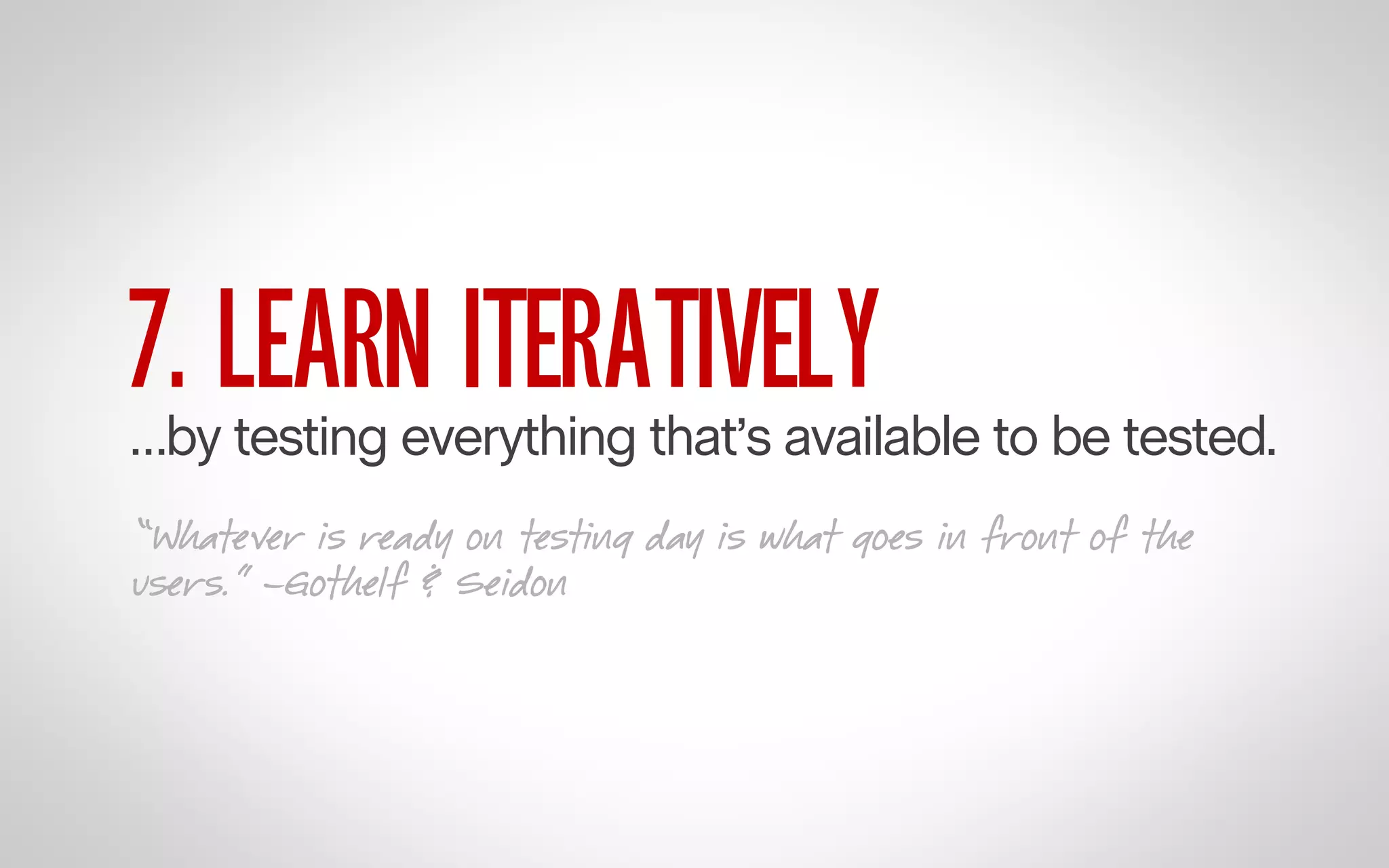 7. LEARN ITERATIVELY

…by testing everything that’s available to be tested.
“Whatever is ready on testing day is what goes in front of the
users.” –Gothelf & Seidon

 