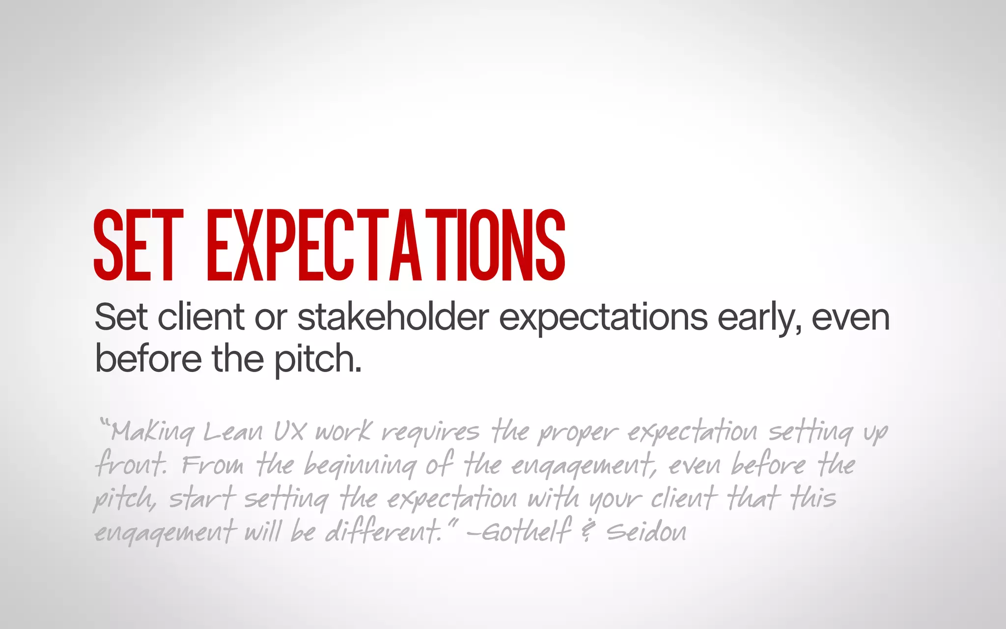 SET EXPECTATIONS

Set client or stakeholder expectations early, even
before the pitch.
“Making Lean UX work requires the proper expectation setting up
front. From the beginning of the engagement, even before the
pitch, start setting the expectation with your client that this
engagement will be different.” –Gothelf & Seidon

 