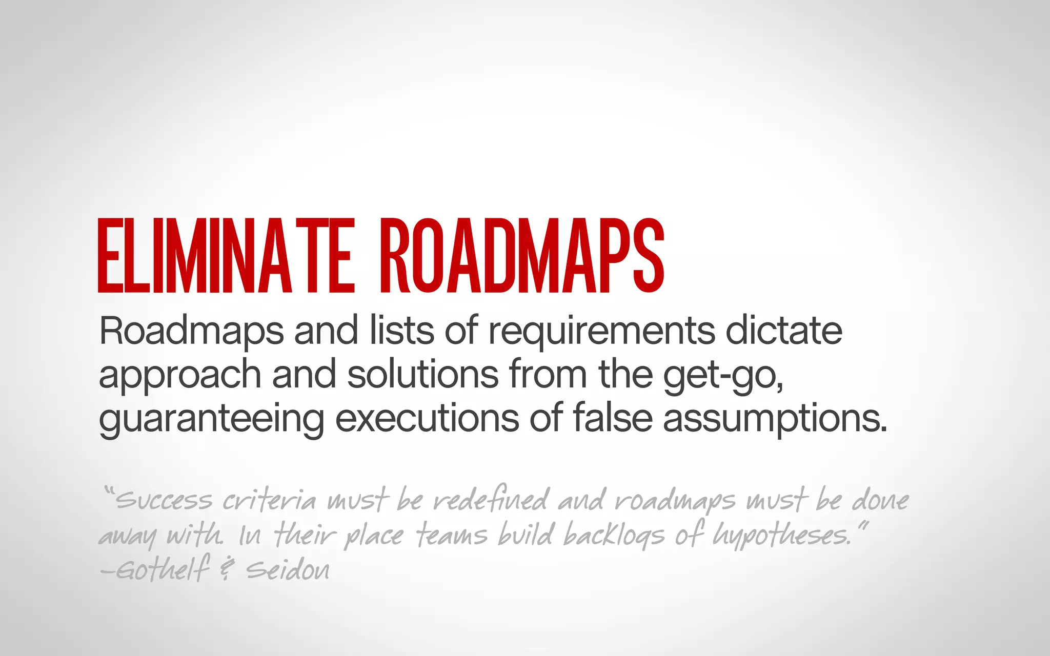 ELIMINATE ROADMAPS

Roadmaps and lists of requirements dictate
approach and solutions from the get-go,
guaranteeing executions of false assumptions.
“Success criteria must be redeﬁned and roadmaps must be done
away with. In their place teams build backlogs of hypotheses.”
–Gothelf & Seidon

 