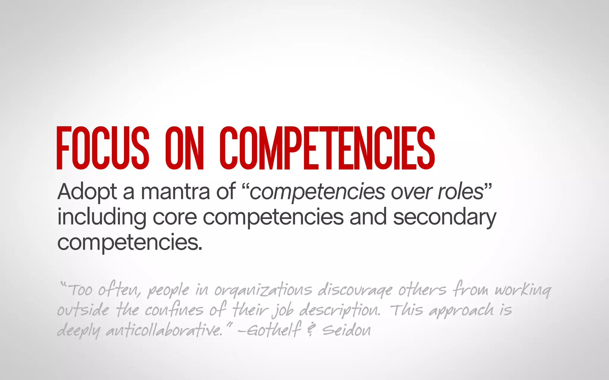 FOCUS ON COMPETENCIES

Adopt a mantra of “competencies over roles”
including core competencies and secondary
competencies.
“Too often, people in organizations discourage others from working
outside the conﬁnes of their job description. This approach is
deeply anticollaborative.” –Gothelf & Seidon

 