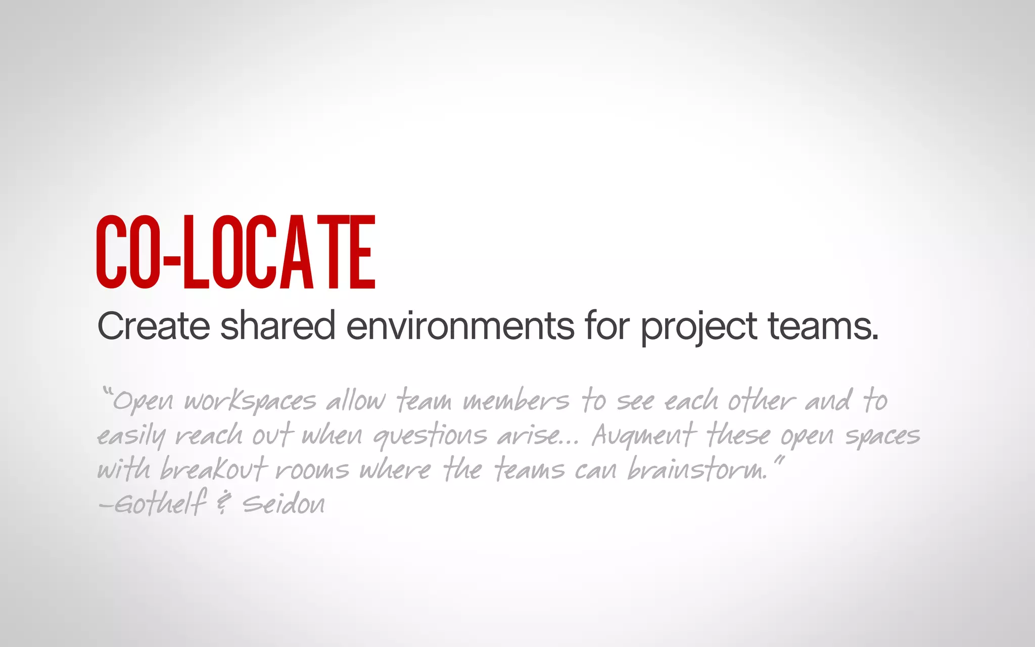 CO-LOCATE

Create shared environments for project teams.
“Open workspaces allow team members to see each other and to
easily reach out when questions arise... Augment these open spaces
with breakout rooms where the teams can brainstorm.”
–Gothelf & Seidon

 