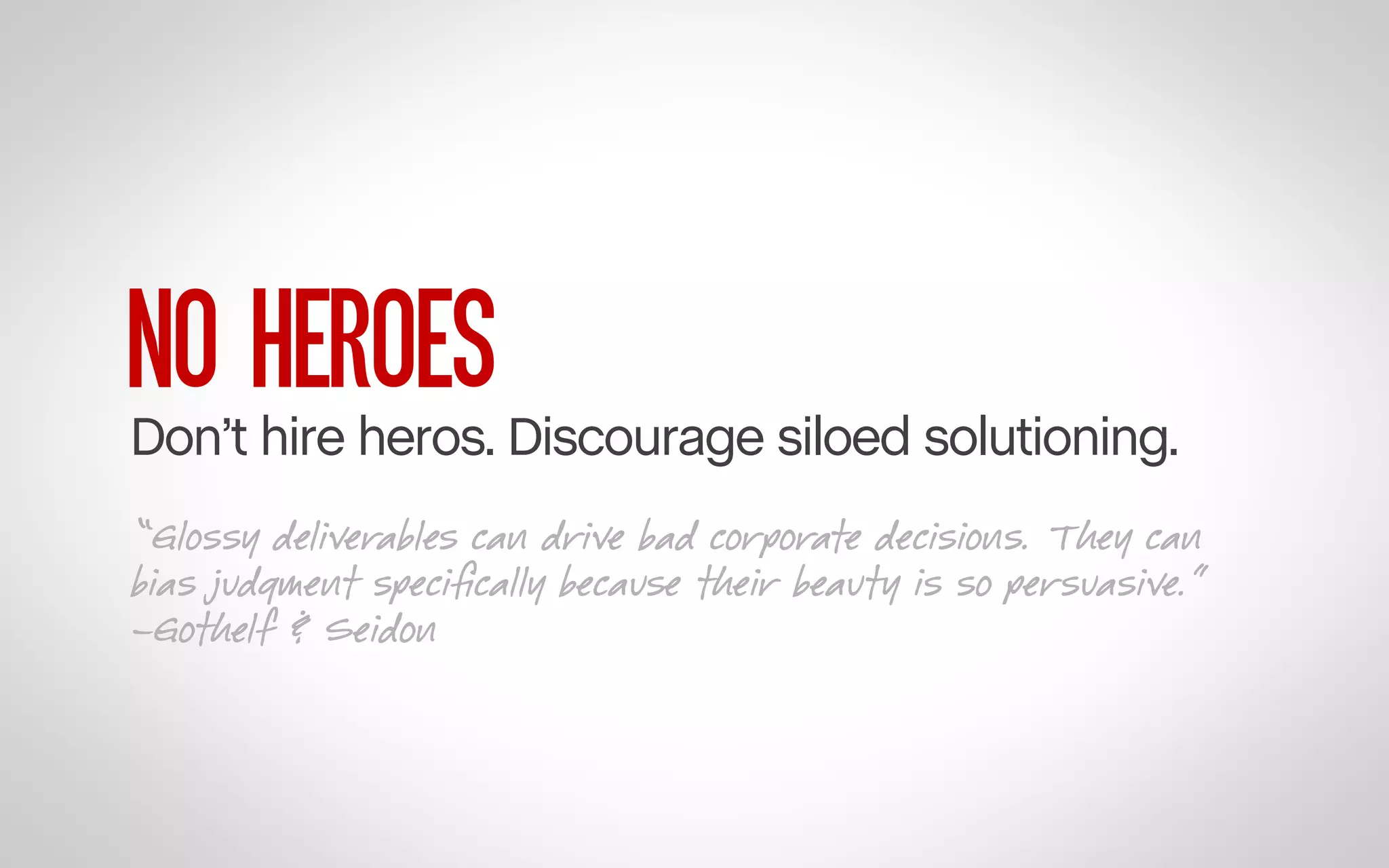 NO HEROES

Don’t hire heros. Discourage siloed solutioning.
“Glossy deliverables can drive bad corporate decisions. They can
bias judgment speciﬁcally because their beauty is so persuasive.”
–Gothelf & Seidon

 
