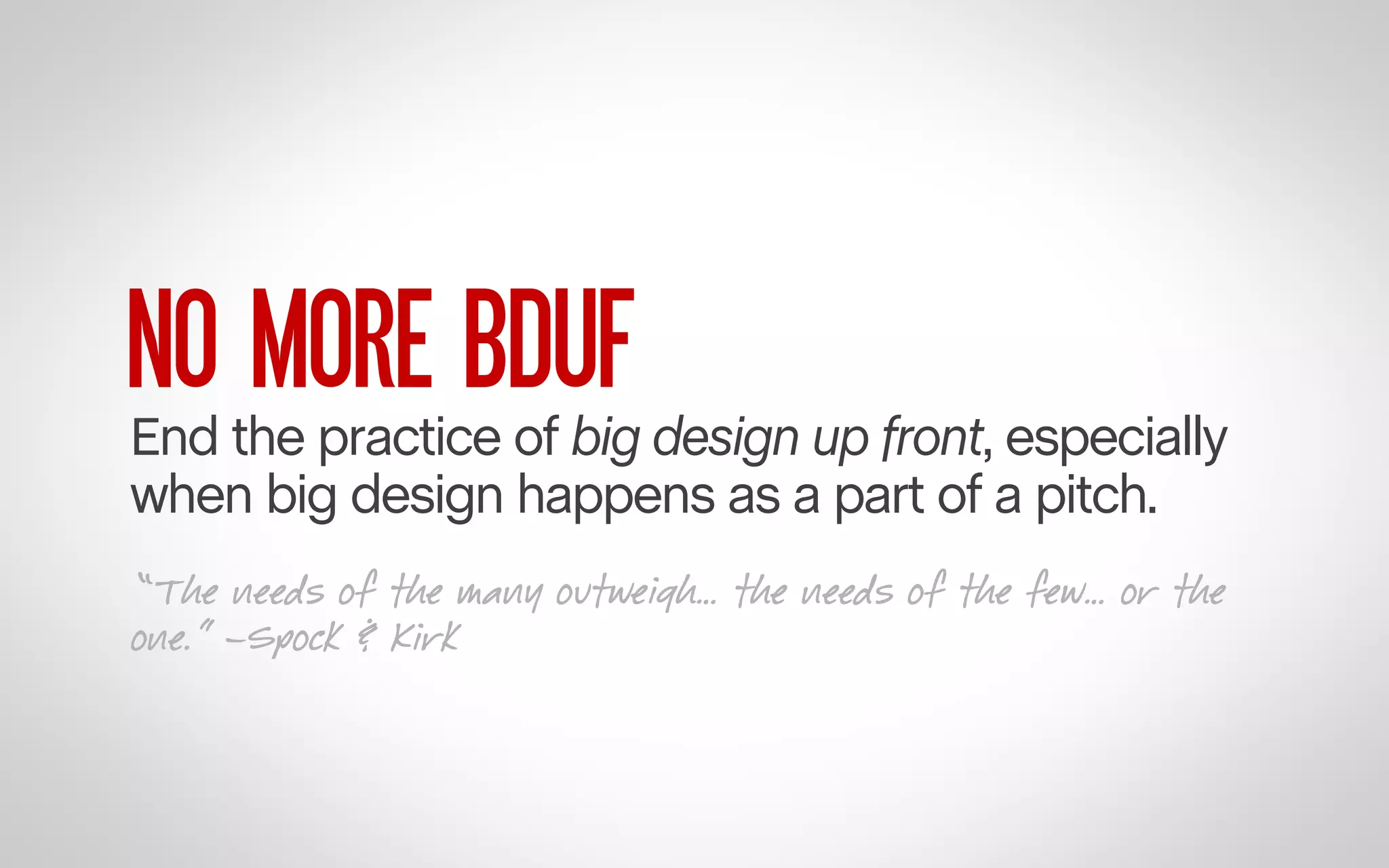 NO MORE BDUF

End the practice of big design up front, especially
when big design happens as a part of a pitch.
“The needs of the many outweigh… the needs of the few… or the
one.” –Spock & Kirk

 