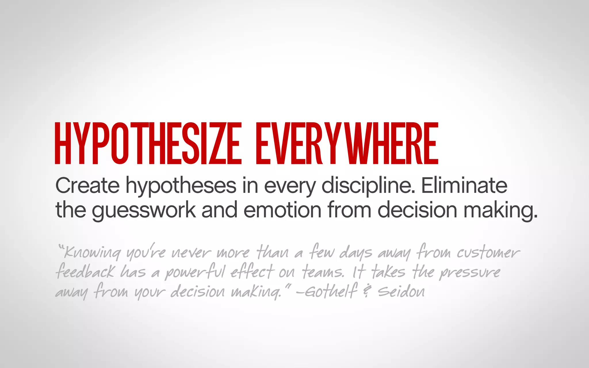 HYPOTHESIZE EVERYWHERE

Create hypotheses in every discipline. Eliminate
the guesswork and emotion from decision making.
“Knowing you’re never more than a few days away from customer
feedback has a powerful effect on teams. It takes the pressure
away from your decision making.” –Gothelf & Seidon

 