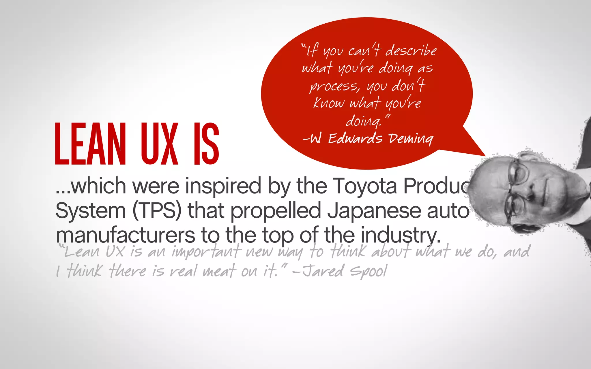 LEAN UX IS

“If you can’t describe
what you’re doing as
process, you don’t
know what you’re
doing.”
-W. Edwards Deming 	
  

…which were inspired by the Toyota Production
System (TPS) that propelled Japanese auto
manufacturers to the top of the industry.

“Lean UX is an important new way to think about what we do, and
I think there is real meat on it.” –Jared Spool

 