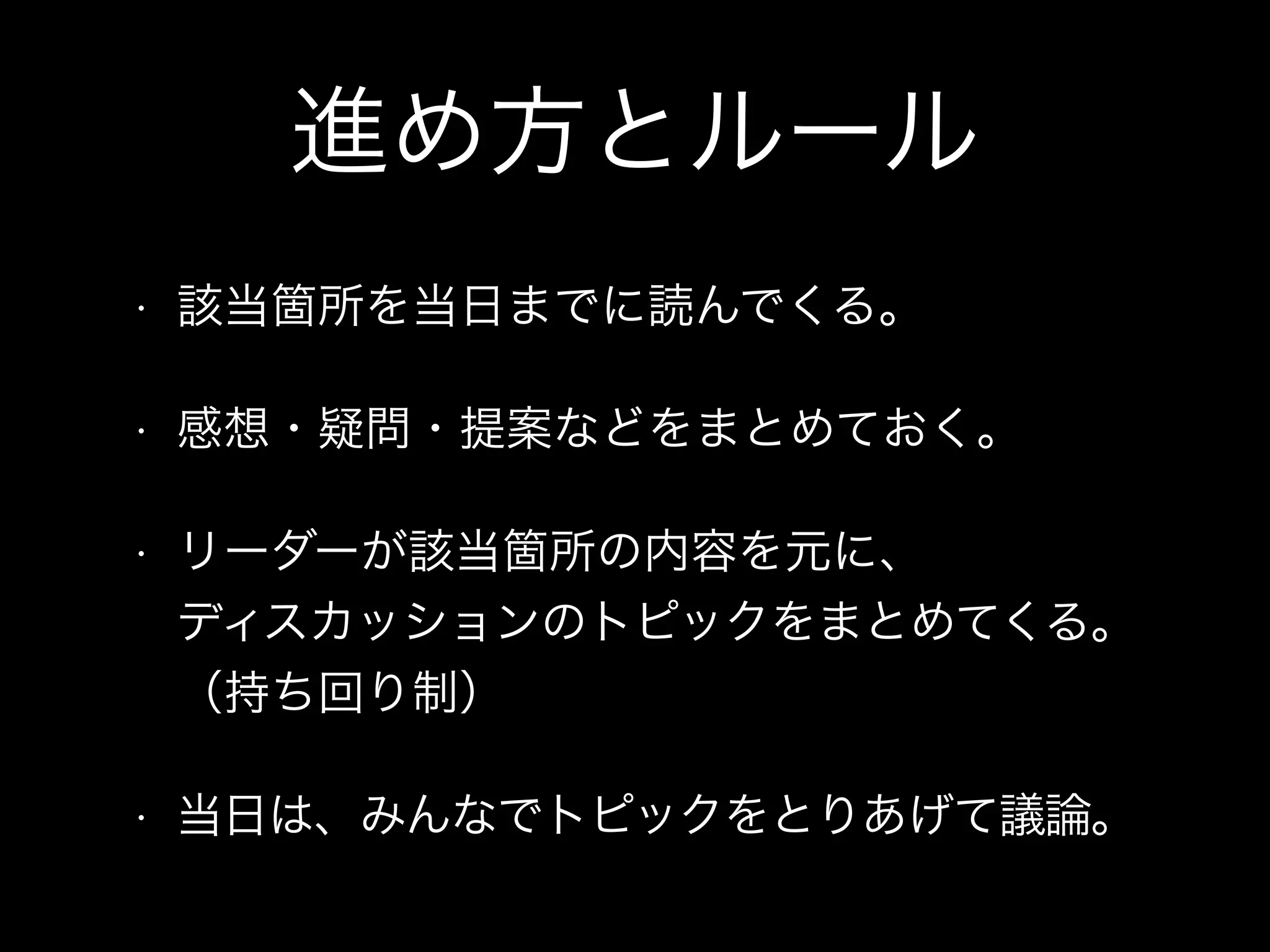 進め方とルール
• 該当箇所を当日までに読んでくる。
• 感想・疑問・提案などをまとめておく。
• リーダーが該当箇所の内容を元に、 
ディスカッションのトピックをまとめてくる。
（持ち回り制）
• 当日は、みんなでトピックをとりあげて議論。
 