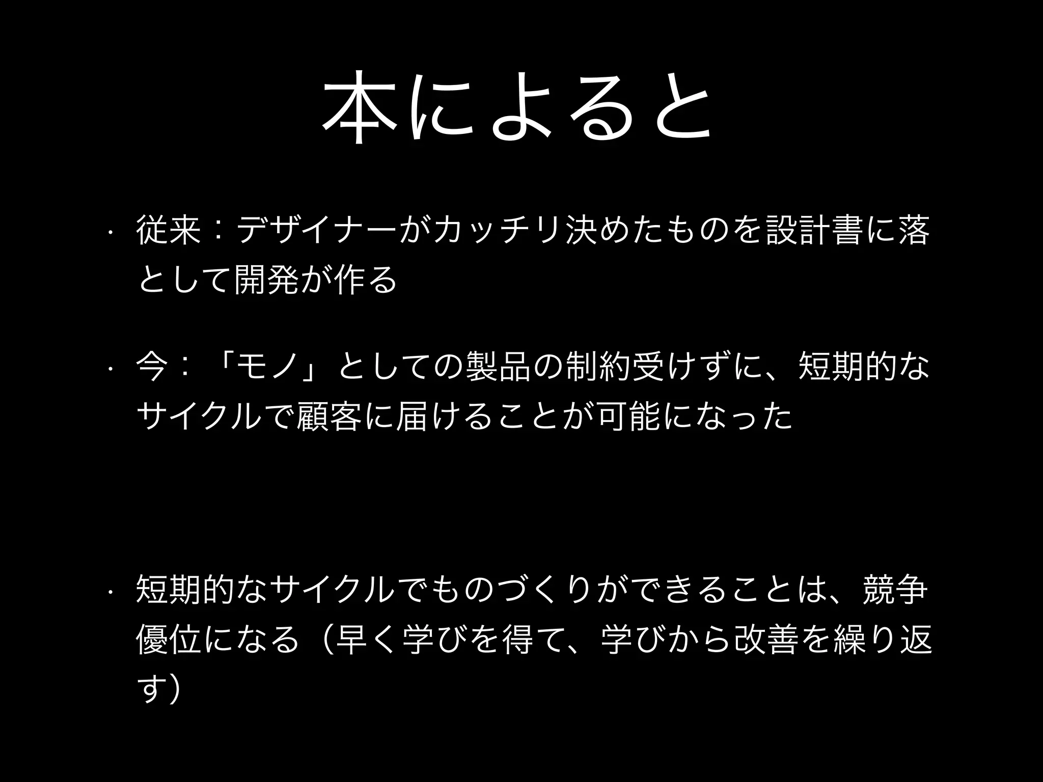 本によると
• 従来：デザイナーがカッチリ決めたものを設計書に落
として開発が作る
• 今：「モノ」としての製品の制約受けずに、短期的な
サイクルで顧客に届けることが可能になった
!
• 短期的なサイクルでものづくりができることは、競争
優位になる（早く学びを得て、学びから改善を繰り返
す）
 