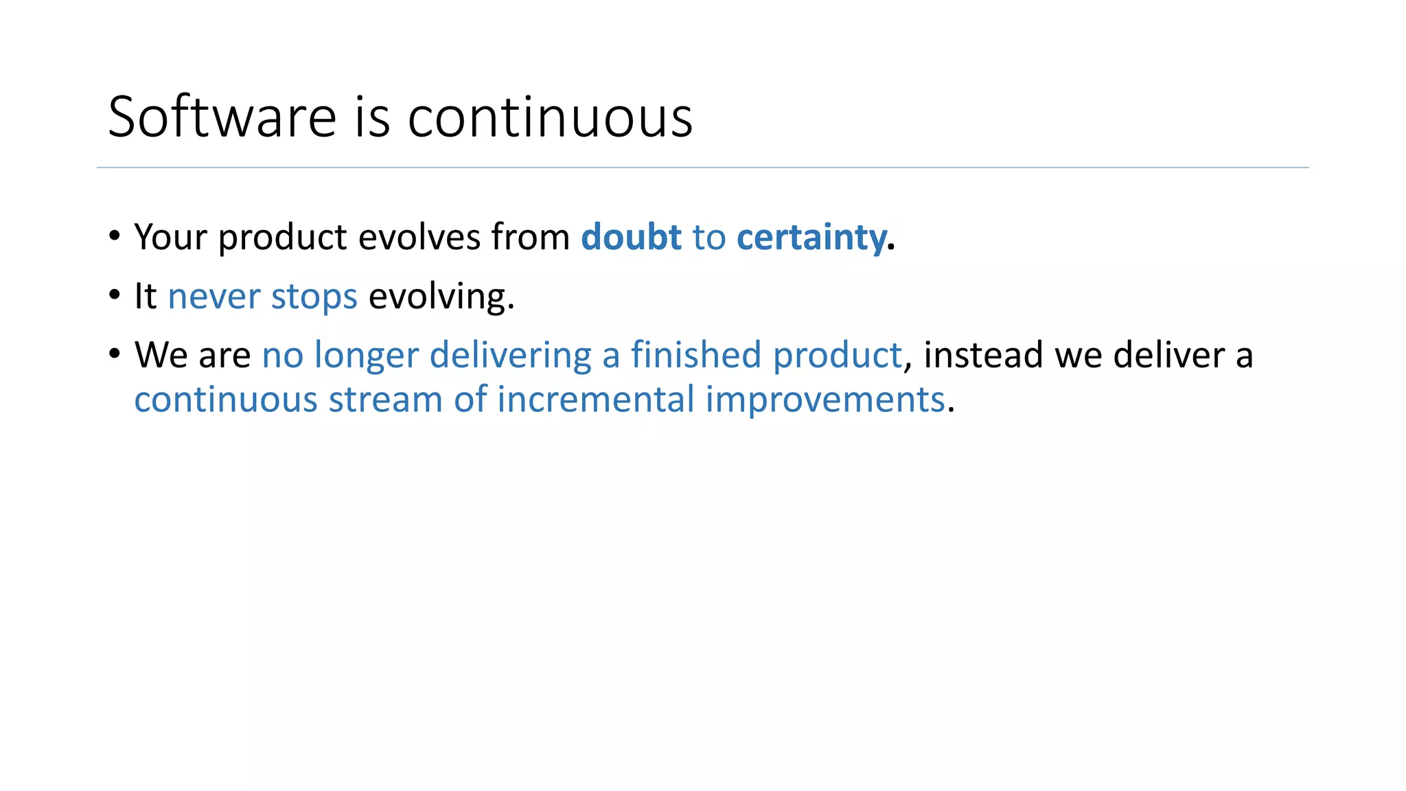Software is continuous
• Your product evolves from doubt to certainty.
• It never stops evolving.
• We are no longer delivering a finished product, instead we deliver a
continuous stream of incremental improvements.
 