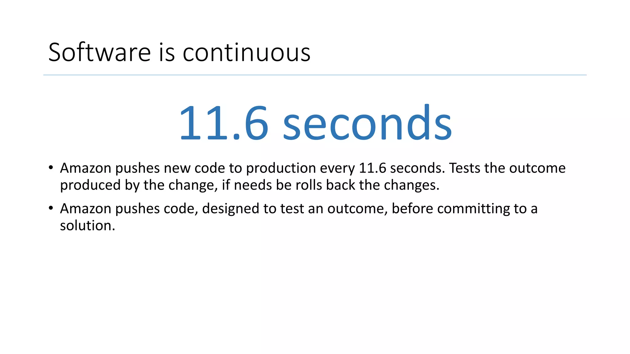 Software is continuous
11.6 seconds
• Amazon pushes new code to production every 11.6 seconds. Tests the outcome
produced by the change, if needs be rolls back the changes.
• Amazon pushes code, designed to test an outcome, before committing to a
solution.
 