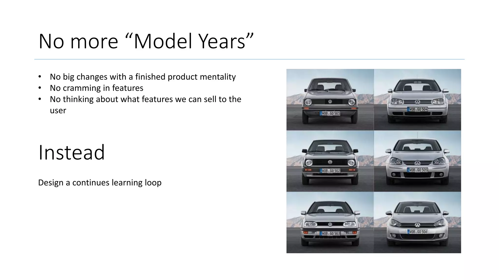 No more “Model Years”
• No big changes with a finished product mentality
• No cramming in features
• No thinking about what features we can sell to the
user
Instead
Design a continues learning loop
 