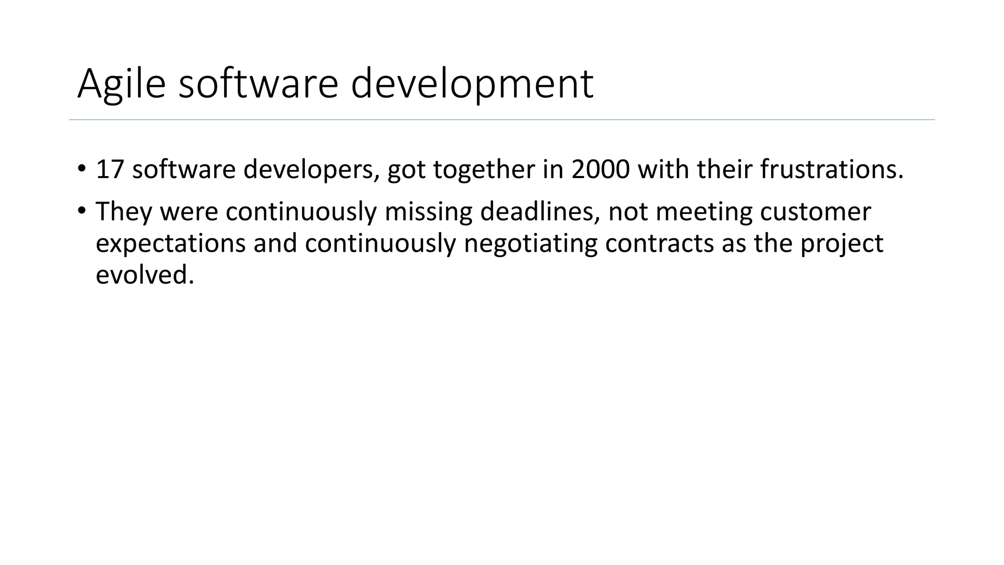 Agile software development
• 17 software developers, got together in 2000 with their frustrations.
• They were continuously missing deadlines, not meeting customer
expectations and continuously negotiating contracts as the project
evolved.
 