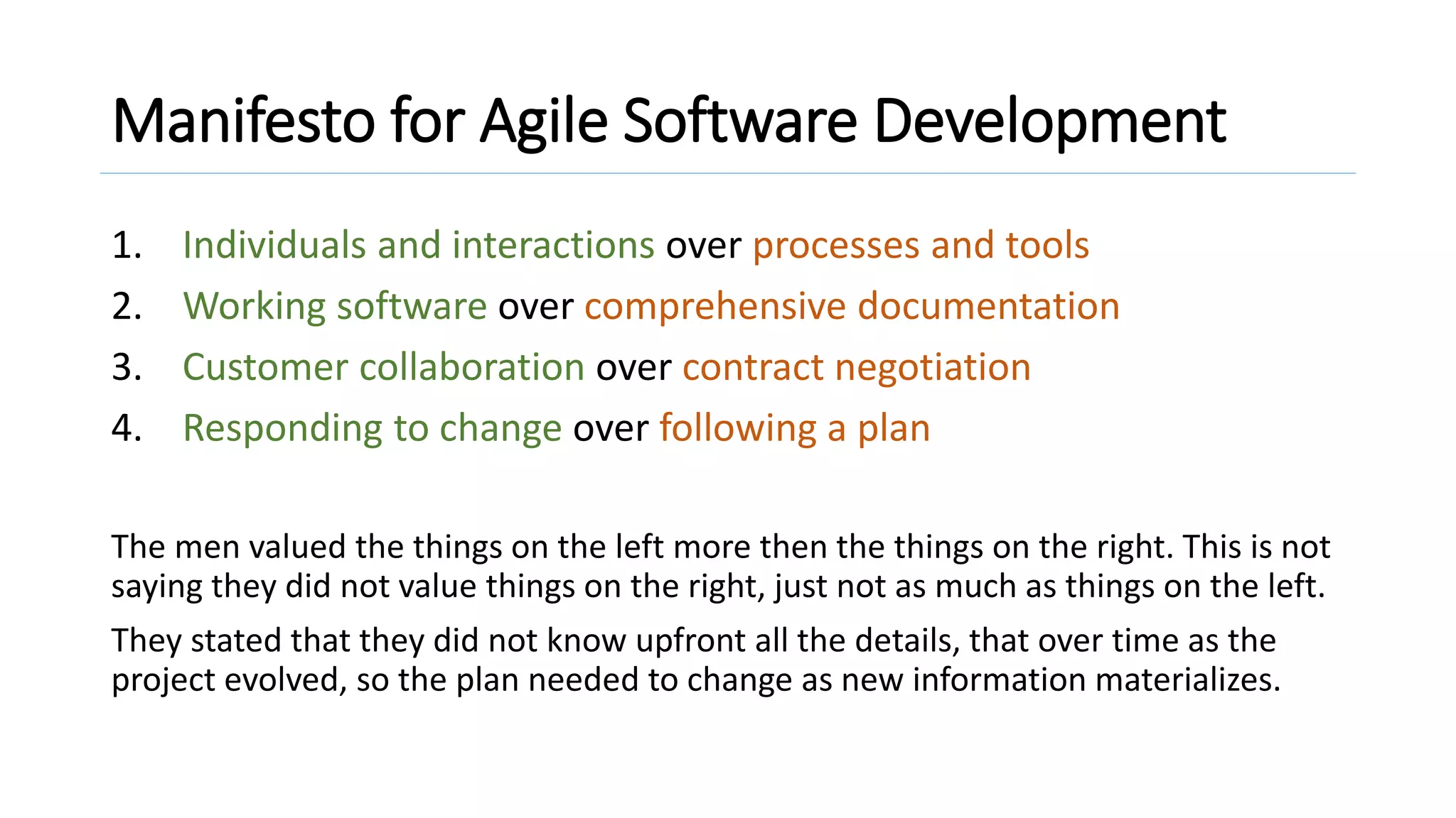 Manifesto for Agile Software Development
1. Individuals and interactions over processes and tools
2. Working software over comprehensive documentation
3. Customer collaboration over contract negotiation
4. Responding to change over following a plan
The men valued the things on the left more then the things on the right. This is not
saying they did not value things on the right, just not as much as things on the left.
They stated that they did not know upfront all the details, that over time as the
project evolved, so the plan needed to change as new information materializes.
 