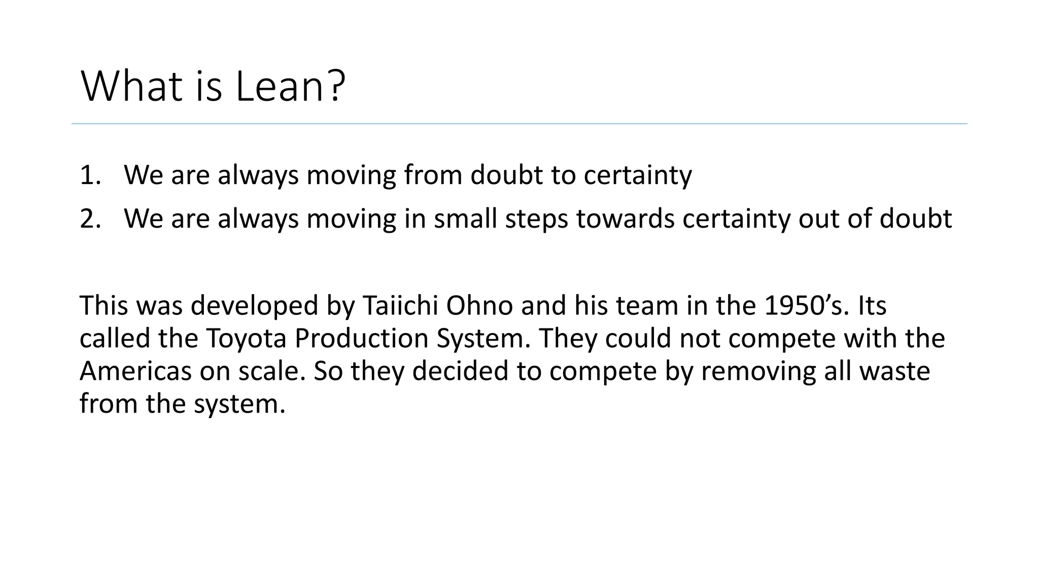 What is Lean?
1. We are always moving from doubt to certainty
2. We are always moving in small steps towards certainty out of doubt
This was developed by Taiichi Ohno and his team in the 1950’s. Its
called the Toyota Production System. They could not compete with the
Americas on scale. So they decided to compete by removing all waste
from the system.
 