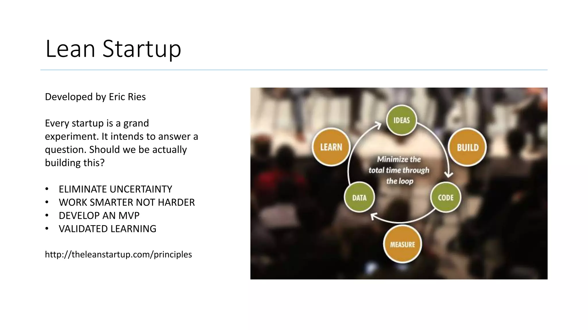 Lean Startup
Developed by Eric Ries
Every startup is a grand
experiment. It intends to answer a
question. Should we be actually
building this?
• ELIMINATE UNCERTAINTY
• WORK SMARTER NOT HARDER
• DEVELOP AN MVP
• VALIDATED LEARNING
http://theleanstartup.com/principles
 