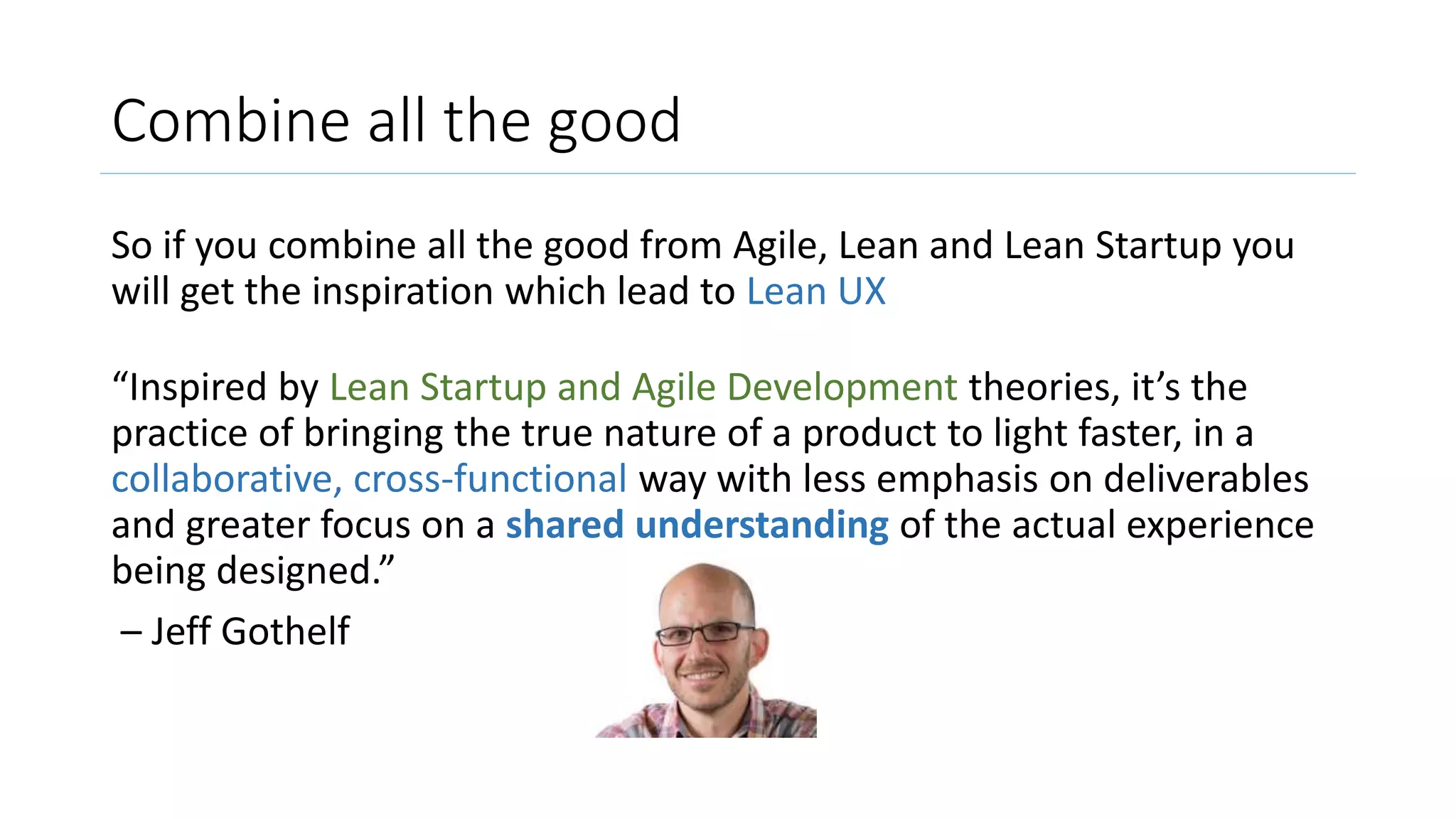 Combine all the good
So if you combine all the good from Agile, Lean and Lean Startup you
will get the inspiration which lead to Lean UX
“Inspired by Lean Startup and Agile Development theories, it’s the
practice of bringing the true nature of a product to light faster, in a
collaborative, cross-functional way with less emphasis on deliverables
and greater focus on a shared understanding of the actual experience
being designed.”
– Jeff Gothelf
 