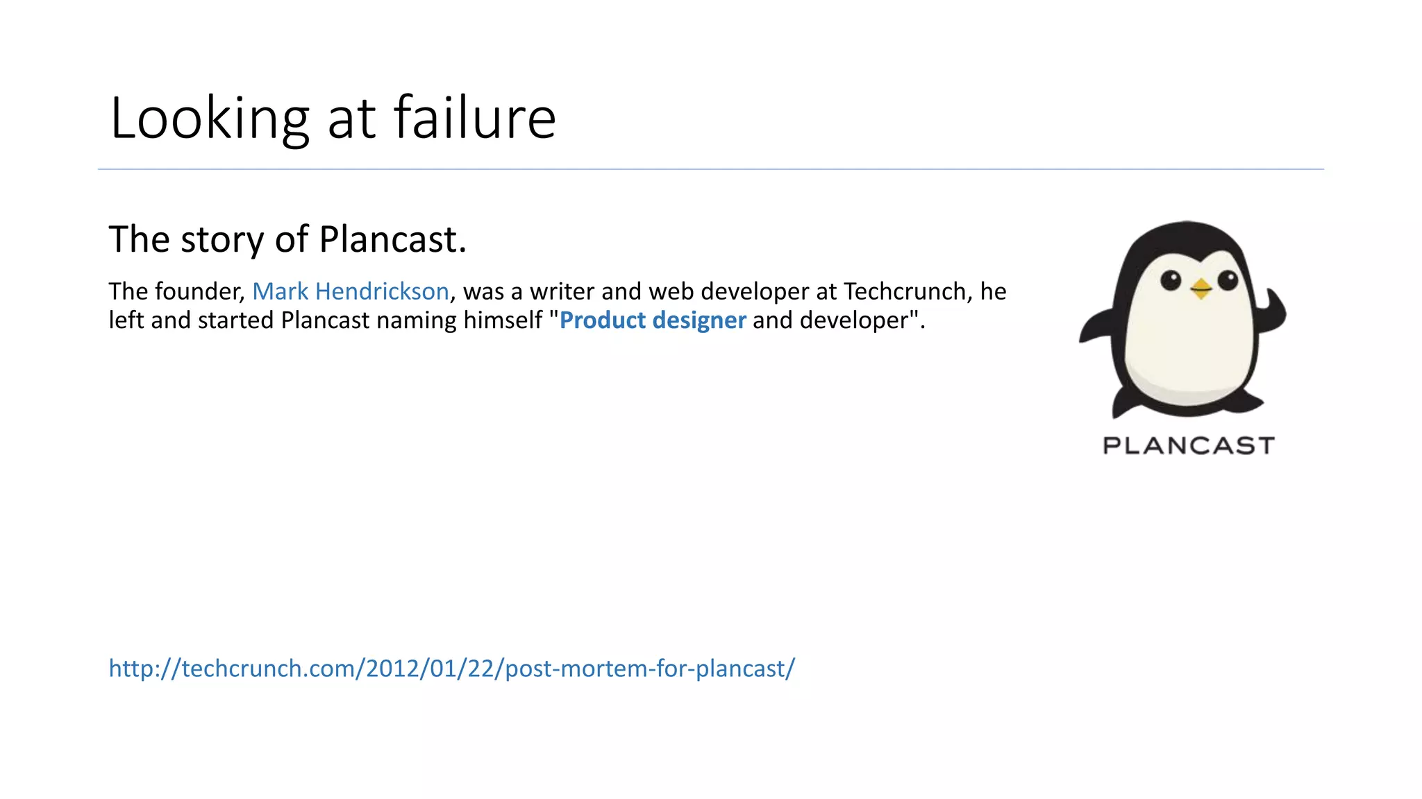 Looking at failure
The story of Plancast.
The founder, Mark Hendrickson, was a writer and web developer at Techcrunch, he
left and started Plancast naming himself "Product designer and developer".
http://techcrunch.com/2012/01/22/post-mortem-for-plancast/
 