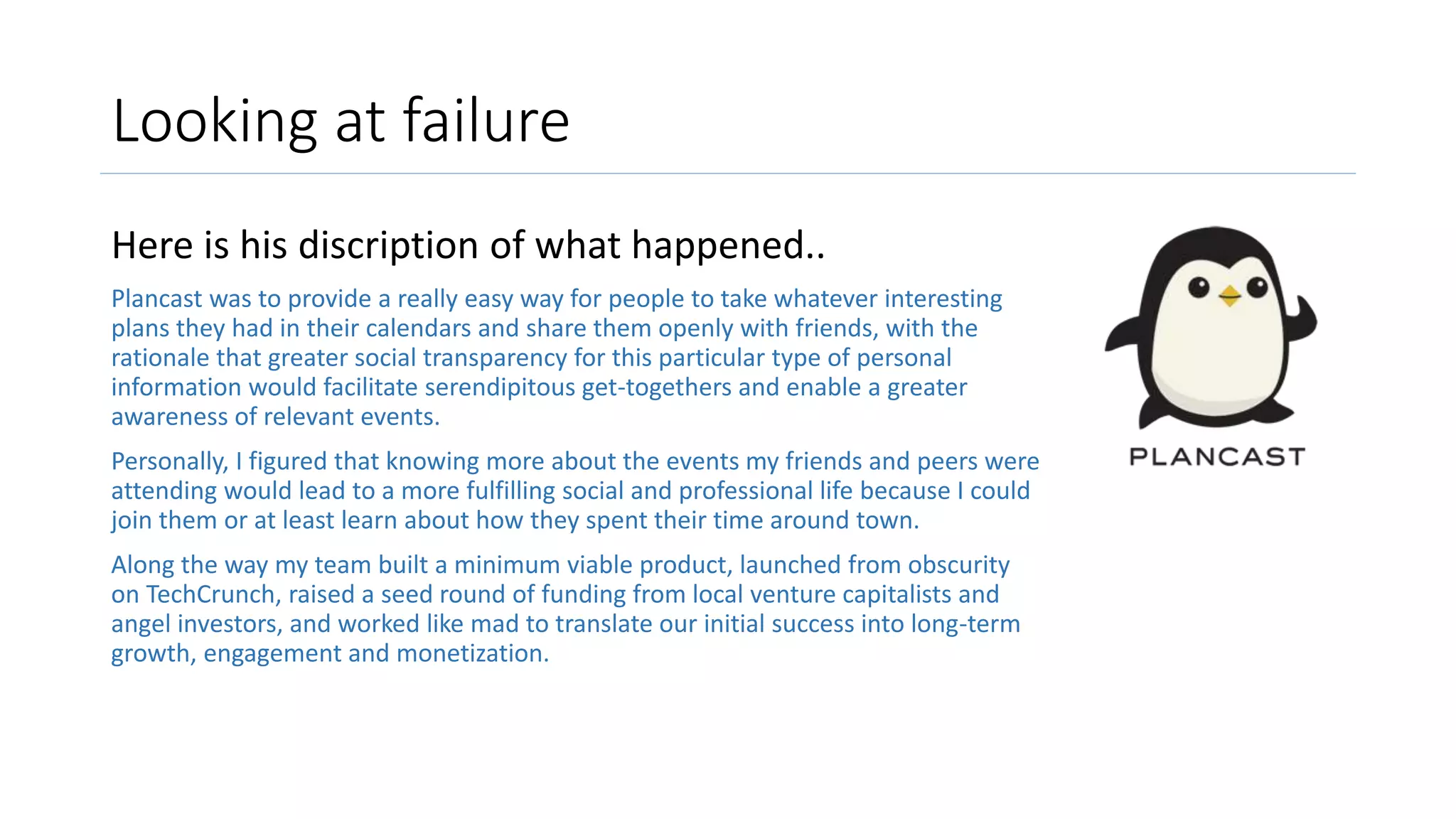 Looking at failure
Here is his discription of what happened..
Plancast was to provide a really easy way for people to take whatever interesting
plans they had in their calendars and share them openly with friends, with the
rationale that greater social transparency for this particular type of personal
information would facilitate serendipitous get-togethers and enable a greater
awareness of relevant events.
Personally, I figured that knowing more about the events my friends and peers were
attending would lead to a more fulfilling social and professional life because I could
join them or at least learn about how they spent their time around town.
Along the way my team built a minimum viable product, launched from obscurity
on TechCrunch, raised a seed round of funding from local venture capitalists and
angel investors, and worked like mad to translate our initial success into long-term
growth, engagement and monetization.
 