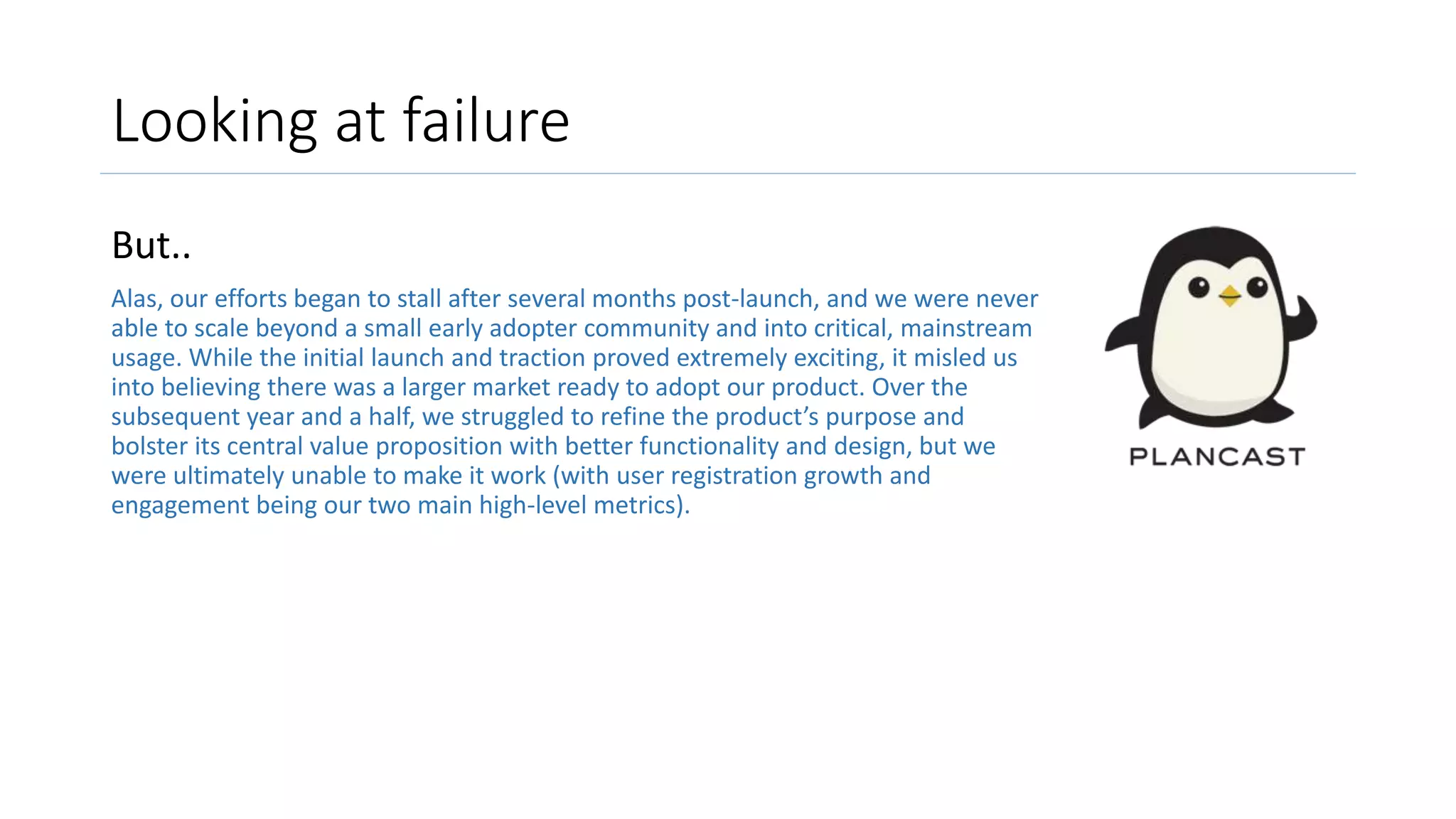 Looking at failure
But..
Alas, our efforts began to stall after several months post-launch, and we were never
able to scale beyond a small early adopter community and into critical, mainstream
usage. While the initial launch and traction proved extremely exciting, it misled us
into believing there was a larger market ready to adopt our product. Over the
subsequent year and a half, we struggled to refine the product’s purpose and
bolster its central value proposition with better functionality and design, but we
were ultimately unable to make it work (with user registration growth and
engagement being our two main high-level metrics).
 